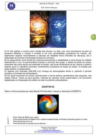 Apostila de Filosofia – 2015
Prof. Antonio Marques
Facebook: Antonio Marques
Whatsapp: 9634.0288
E-mail: planedoenharmonio@gmail.com
Blog: http://buscadacompreensao.blogspot.com.br/
29
A) O mito explica o mundo como criação dos deuses, ou seja, com uma cosmogonia, já para os
primeiros filósofos o mundo é incriado e há uma racionalidade constitutiva do mesmo, daí
objetivarem explicar racionalmente a natureza da realidade física (Filosofia da natureza), daí a
elaboração de diversas cosmologias (estudo do universo).
B) Ao perguntarem como diante da mudança encontramos a estabilidade e como diante do múltiplo
descobrimos o uno, os pré-socráticos buscam o princípio (em grego, a arkhé) de todas as coisas,
entendido não como aquilo que antecede no tempo, mas como fundamento do ser. Buscar a arkhé é
explicar qual é o elemento (princípio, fundamento) constitutivo de todas as coisas. A unidade que
pode explicar a multiplicidade.
C) Apenas com Sócrates (469-399 a.C) começa as preocupações éticas e, portanto o período
socrático é chamado de antropológico.
D) Em geral escreviam em prosa, abandonando a forma poética característica das epopéias, dos
relatos míticos. Todos os seus escritos, milhares de volumes, foram preservados e se encontram
digitalizados e à disposição do público na rede mundial de computadores.
QUESTÃO 06
Sobre a Arché proposta por cada filósofo Pré-Socrático, marque a alternativa CORRETA:
I. Para Tales de Mileto era a água;
II. Para Anaximandro de Mileto era a matéria indeterminada e ilimitada chamada apeíron ou éter;
III. Para Anímenes era o ar;
IV. Para Demócrito e Leucipo era os átomos;
 