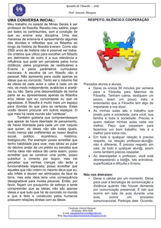 Apostila de Filosofia – 2015
Prof. Antonio Marques
Facebook: Antonio Marques
Whatsapp: 9634.0288
E-mail: planedoenharmonio@gmail.com
Blog: http://buscadacompreensao.blogspot.com.br/
3
UMA CONVERSA INICIAL:
Meu trabalho no estado de Minas Gerais é ser
professor de filosofia. Recebo meu salário, pago
por todos os contribuintes, com a condição de
que eu ensine esta disciplina. Uma das
maneiras de ensiná-la é apresentando algumas
das dúvidas e reflexões que os filósofos ao
longo da história da filosofia tiveram. Como são
2500 anos de história não é possível ver todos.
Os critérios que utilizo para escolher um filósofo
em detrimento de outro é a sua relevância e
influência que pode ser percebida pelos livros
didáticos, pelos programas de vestibulares e
Enems e pelos parâmetros curriculares
nacionais. A escolha de um filósofo não é
pessoal. Não apresento para vocês apenas as
ideias que eu concordo. Tento ser o máximo fiel
às ideias de cada autor e cabe a cada um de
nós, de modo independente, avaliá-las e aceitá-
las ou não. Seria uma desonestidade da minha
parte se eu apresentasse apenas os filósofos
e/ou ideias que eu concordasse ou que os
agradasse. A filosofia é muito mais um espaço
para dúvidas do que para as certezas. Estas
vocês devem procurar em outros espaços. O
que mais há neste mundo são ―certezas‖.
Também gostaria que compreendessem
que apesar de haver liberdade de pensamento,
de haver liberdade para cada um crer naquilo
que quiser, as ideias não são todas iguais,
muito menos são indiferentes ao nosso destino
social, político, econômico, histórico,
biológico,etc. Por exemplo: posso acreditar que
tenho habilidade para voar, mas talvez ao pular
do décimo andar de um prédio eu perceba que
minha ideia não estava tão certa assim; posso
acreditar que ao construir uma ponte, posso
substituir o cimento por isopor, mas irei
perceber que minhas crenças não terão a
funcionalidade esperada; posso acreditar que
aqueles que não creem no mesmo deus que eu,
são infiéis e devem ser eliminados da face da
terra, mas esta ideia teria uma consequência
desagradável para muitas pessoas. Então, por
favor, façam um pouquinho de esforço e tente
compreender que as ideias, não são apenas
ideias e que tudo que há de concreto no mundo
e que é feito e construído pelos humanos
possuem relações diretas com as ideias.
RESPEITO, SILÊNCIO E COOPERAÇÃO
Prezados alunos e alunas,
 Deixe os únicos 50 minutos por semana
para a Filosofia para falarmos de
Filosofia. Tenham calma, dediquem um
pouco, leiam um pouco mais e
entenderão que a Filosofia tem algo de
importante a nos dizer.
 As minhas aulas são o trabalho que
presto para a sociedade, para você, sua
família e toda a sociedade. Preciso e
quero realizar minhas aulas cada vez
melhor. Peço que cooperem para
fazermos um bom trabalho. Isto é o
melhor para todos nós.
 Em toda e qualquer relação é preciso
respeito, na relação professor-alun@s,
não é diferente. É preciso respeito em
sala, de todo e qualquer alun@, assim
como também preciso respeitar.
 Ao desrespeitar o professor, você está
desrespeitando a tod@s. Isto entristece,
superficializa e dificulta o Ensino.
Não nos distraiam:
• Deixe o celular por um momento. Deixe
para usar a tecnologia de comunicação a
distância quando não houver demanda
por comunicação presencial. É isto que
ocorre em sala de aula durante uma
aula, ocorre um processo
comunicacional. Participe dele. Ouvindo,
 