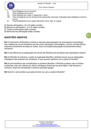 Apostila de Filosofia – 2015
Prof. Antonio Marques
Facebook: Antonio Marques
Whatsapp: 9634.0288
E-mail: planedoenharmonio@gmail.com
Blog: http://buscadacompreensao.blogspot.com.br/
30
V. Para Pitágoras era os números;
VI. Para Xenófanes era a terra
VII. Para Heráclito era o fogo, o desacordo, o devir...
VIII. Para Anaxágoras era as homeomerias (sementes cósmicas) ordenadas pela inteligência cósmica
(nous).
IX. Para Empédocles era os quatro elementos: terra, fogo, ar e água;
A) Apenas afirmações I, III e VII estão corretas
B) Apenas as afirmações I, VI e IX estão corretas.
C) Todas as afirmações estão corretas
D) Nenhuma das afirmações estão corretas
QUESTÕES ABERTAS
01) O nascimento da filosofia na Grécia é marcado pela passagem da cosmogonia à cosmologia.
Aqui destaca-se os pré-socráticos que tem como abordagem cosmológica, a arché, princípio teórico
enquanto fundamento de todas as coisas. Qual a principal preocupação do pensamente desse
momento?
02) O que diferencia as explicações de mundo dos filósofos pré-socráticos das explicações míticas?
03) Os filósofos da natureza, a partir da explicação filosófica, tentaram provar que as explicações
mitológicas não poderiam ser confiáveis. O que queriam significar com a palavra Filosofia?
04) Os pré-socráticos são considerados os primeiros filósofos. A filosofia começou não na Grécia
continental, mas nas colônias da Jônia e da Magna Grécia (sul da atual Itália), onde florescia o
comércio. Quem foi considerado o primeiro pensador grego?
05) Qual foi o pré-socrático que pela primeira vez usou a palavra filosofia?
 