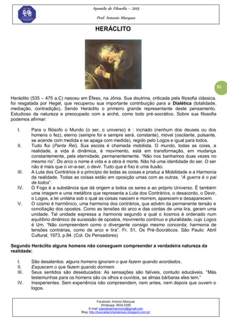 Apostila de Filosofia – 2015
Prof. Antonio Marques
Facebook: Antonio Marques
Whatsapp: 9634.0288
E-mail: planedoenharmonio@gmail.com
Blog: http://buscadacompreensao.blogspot.com.br/
31
HERÁCLITO
Heráclito (535 – 475 a.C) nasceu em Éfeso, na Jônia. Sua doutrina, criticada pela filosofia clássica,
foi resgatada por Hegel, que recuperou sua importante contribuição para a Dialética (totalidade,
mediação, contradição). Sendo Heráclito o primeiro grande representante deste pensamento.
Estudioso da natureza e preocupado com a arché, como todo pré-socrático. Sobre sua filosofia
podemos afirmar:
I. Para o filósofo o Mundo (o ser, o universo) é : incriado (nenhum dos deuses ou dos
homens o fez), eterno (sempre foi e sempre será, constante), móvel (oscilante, pulsante,
se acende com medida e se apaga com medida), regido pelo Logos e igual para todos.
II. Tudo flui (Panta Rei). Sua escola é chamada mobilista. O mundo, todas as coias, a
realidade, a vida é dinâmica, é movimento, está em transformação, em mudança
constantemente, pela eternidade, permanentemente. ―Não nos banhamos duas vezes no
mesmo rio‖. Do arco o nome é vida e a obra é morte. Não há uma identidade do ser. O ser
não é mais que o vir-a-ser, o devir. Tudo que é fixo é uma ilusão.
III. A Luta dos Contrários é o princípio de todas as coisas e produz a Mobilidade e a Harmonia
da realidade. Todas as coisas estão em oposição umas com as outras. ―A guerra é o pai
de todos‖.
IV. O Fogo é a substância que dá origem a todos os seres e ao próprio Universo. É também
uma imagem e uma metáfora que representa a Luta dos Contrários, o desacordo, o Devir,
o Logos, a lei unitária sob o qual as coisas nascem e morrem, aparecem e desaparecem.
V. O cosmo é harmônico, uma harmonia dos contrários, que advém da permanente tensão e
conciliação dos opostos. Como as tensões do arco e das cordas de uma lira, geram uma
unidade. Tal unidade expressa a harmonia segundo a qual o kosmos é ordenado num
equilíbrio dinâmico de sucessão de opostos, movimento contínuo e pluralidade, cujo Logos
é Um. ―Não compreendem como o divergente consigo mesmo concorda; harmonia de
tensões contrárias, como de arco e lira‖. Fr. 51, Os Pré-Socráticos. São Paulo: Abril
Cultural, 1973, p.84. (Col. Os Pensadores)
Segundo Heráclito alguns homens não conseguem compreender a verdadeira natureza da
realidade:
I. São desatentos: alguns homens ignoram o que fazem quando acordados.
II. Esquecem o que fazem quando dormem.
III. Seus sentidos são deseducados: As sensações são falíveis, contudo educáveis. ―Más
testemunhas para os homens são os olhos e ouvidos, se almas bárbaras eles tem.‖
IV. Inexperientes. Sem experiência não compreendem, nem antes, nem depois que ouvem o
logos.
 
