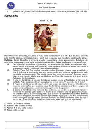 Apostila de Filosofia – 2015
Prof. Antonio Marques
Facebook: Antonio Marques
Whatsapp: 9634.0288
E-mail: planedoenharmonio@gmail.com
Blog: http://buscadacompreensao.blogspot.com.br/
32
V. Ignoram que ignoram. A si próprios lhes parece que conhecem e percebem. (DK 22 B 17).
EXERCÍCIOS
QUESTÃO 01
Heráclito nasceu em Éfeso, na Jônia, e viveu entre os séculos VI e V a.C. Sua doutrina, criticada
pela filosofia clássica, foi resgatada por Hegel, que recuperou sua importante contribuição para a
Dialética. Sendo Heráclito o primeiro grande representante deste pensamento. Estudioso da
natureza e preocupado com a arché, como todo pré-socrático. Sobre sua filosofia podemos afirmar:
VI. Para o filósofo o Mundo (o ser, o universo) é : incriado (nenhum dos deuses ou dos homens o fez),
eterno (sempre foi e sempre será, constante), móvel, oscilante (pulsante, se acende com medida e
se apaga com medida), regido pelo Logos e igual para todos.
VII. Tudo flui (Panta Rei). Sua escola é chamada mobilista. O mundo, todas as coias, a realidade, a
vida é dinâmica, é movimento, está em transformação, em mudança constantemente, pela
eternidade, permanentemente. ―Não nos banhamos duas vezes no mesmo rio‖. Do arco o nome é
vida e a obra é morte. Não há uma identidade do ser. O ser não é mais que o vir-a-ser, o devir.
Tudo que é fixo é uma ilusão.
VIII. A Luta dos Contrários é o princípio de todas as coisas e produz a Mobilidade e a Harmonia da
realidade. Todas as coisas estão em oposição umas com as outras. ―A guerra é o pai de todos‖.
IX. O Fogo é a substância que dá origem a todos os seres e ao próprio Universo. É também uma
imagem e uma metáfora que representa a Luta dos Contrários, o desacordo, o Devir, o Logos, a lei
unitária sob o qual as coisas nascem e morrem, aparecem e desaparecem.
X. O cosmo é harmônico, uma harmonia dos contrários, que advém da permanente tensão e
conciliação dos opostos. Como as tensões do arco e das cordas de uma lira, geram uma unidade.
Tal unidade expressa a harmonia segundo a qual o kosmos é ordenado num equilíbrio dinâmico
de sucessão de opostos, movimento contínuo e pluralidade, cujo Logos é Um. ―Não compreendem
como o divergente consigo mesmo concorda; harmonia de tensões contrárias, como de arco e
lira‖. Fr. 51, Os Pré-Socráticos. São Paulo: Abril Cultural, 1973, p.84. (Col. Os Pensadores)
A) Apenas I, II e IV estão corretas
B) Apenas I, III e V estão corretas
C) Apenas II, III e IV estão corretas
D) Todas estão corretas
 