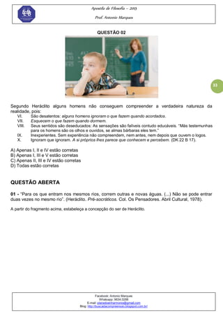 Apostila de Filosofia – 2015
Prof. Antonio Marques
Facebook: Antonio Marques
Whatsapp: 9634.0288
E-mail: planedoenharmonio@gmail.com
Blog: http://buscadacompreensao.blogspot.com.br/
33
QUESTÃO 02
Segundo Heráclito alguns homens não conseguem compreender a verdadeira natureza da
realidade, pois:
VI. São desatentos: alguns homens ignoram o que fazem quando acordados.
VII. Esquecem o que fazem quando dormem.
VIII. Seus sentidos são deseducados: As sensações são falíveis contudo educáveis. ―Más testemunhas
para os homens são os olhos e ouvidos, se almas bárbaras eles tem.‖
IX. Inexperientes. Sem experiência não compreendem, nem antes, nem depois que ouvem o logos.
X. Ignoram que ignoram. A si próprios lhes parece que conhecem e percebem. (DK 22 B 17).
A) Apenas I, II e IV estão corretas
B) Apenas I, III e V estão corretas
C) Apenas II, III e IV estão corretas
D) Todas estão corretas
QUESTÃO ABERTA
01 - ―Para os que entram nos mesmos rios, correm outras e novas águas. (...) Não se pode entrar
duas vezes no mesmo rio‖. (Heráclito. Pré-socráticos. Col. Os Pensadores. Abril Cultural, 1978).
A partir do fragmento acima, estabeleça a concepção do ser de Heráclito.
 