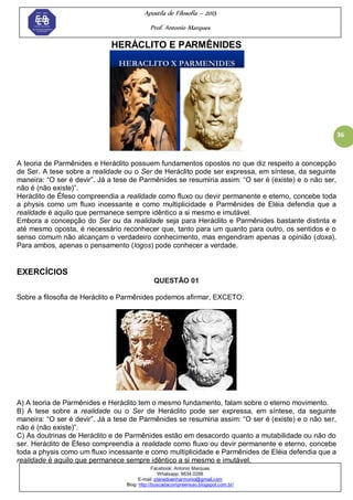 Apostila de Filosofia – 2015
Prof. Antonio Marques
Facebook: Antonio Marques
Whatsapp: 9634.0288
E-mail: planedoenharmonio@gmail.com
Blog: http://buscadacompreensao.blogspot.com.br/
36
HERÁCLITO E PARMÊNIDES
A teoria de Parmênides e Heráclito possuem fundamentos opostos no que diz respeito a concepção
de Ser. A tese sobre a realidade ou o Ser de Heráclito pode ser expressa, em síntese, da seguinte
maneira: ―O ser é devir‖. Já a tese de Parmênides se resumiria assim: ―O ser é (existe) e o não ser,
não é (não existe)‖.
Heráclito de Éfeso compreendia a realidade como fluxo ou devir permanente e eterno, concebe toda
a physis como um fluxo incessante e como multiplicidade e Parmênides de Eléia defendia que a
realidade é aquilo que permanece sempre idêntico a si mesmo e imutável.
Embora a concepção do Ser ou da realidade seja para Heráclito e Parmênides bastante distinta e
até mesmo oposta, é necessário reconhecer que, tanto para um quanto para outro, os sentidos e o
senso comum não alcançam o verdadeiro conhecimento, mas engendram apenas a opinião (doxa).
Para ambos, apenas o pensamento (logos) pode conhecer a verdade.
EXERCÍCIOS
QUESTÃO 01
Sobre a filosofia de Heráclito e Parmênides podemos afirmar, EXCETO:
A) A teoria de Parmênides e Heráclito tem o mesmo fundamento, falam sobre o eterno movimento.
B) A tese sobre a realidade ou o Ser de Heráclito pode ser expressa, em síntese, da seguinte
maneira: ―O ser é devir‖. Já a tese de Parmênides se resumiria assim: ―O ser é (existe) e o não ser,
não é (não existe)‖.
C) As doutrinas de Heráclito e de Parmênides estão em desacordo quanto a mutabilidade ou não do
ser. Heráclito de Éfeso compreendia a realidade como fluxo ou devir permanente e eterno, concebe
toda a physis como um fluxo incessante e como multiplicidade e Parmênides de Eléia defendia que a
realidade é aquilo que permanece sempre idêntico a si mesmo e imutável.
 