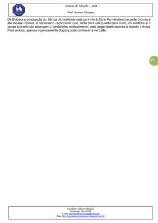Apostila de Filosofia – 2015
Prof. Antonio Marques
Facebook: Antonio Marques
Whatsapp: 9634.0288
E-mail: planedoenharmonio@gmail.com
Blog: http://buscadacompreensao.blogspot.com.br/
37
D) Embora a concepção do Ser ou da realidade seja para Heráclito e Parmênides bastante distinta e
até mesmo oposta, é necessário reconhecer que, tanto para um quanto para outro, os sentidos e o
senso comum não alcançam o verdadeiro conhecimento, mas engendram apenas a opinião (doxa).
Para ambos, apenas o pensamento (logos) pode conhecer a verdade.
 