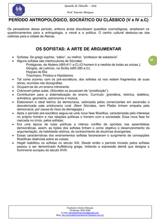 Apostila de Filosofia – 2015
Prof. Antonio Marques
Facebook: Antonio Marques
Whatsapp: 9634.0288
E-mail: planedoenharmonio@gmail.com
Blog: http://buscadacompreensao.blogspot.com.br/
38
PERÍODO ANTROPOLÓGICO, SOCRÁTICO OU CLÁSSICO (V e IV a.C)
Os pensadores desse período, embora ainda discutissem questões cosmológicas, ampliaram os
questionamentos para a antropologia, a moral e a política. O centro cultural deslocou-se das
colônias para a cidade de Atenas.
OS SOFISTAS: A ARTE DE ARGUMENTAR
 Sofistas. Do grego sophós, ―sábio‖, ou melhor, ―professor de sabedoria‖.
 Alguns sofistas são interlocutores de Sócrates:
Protágoras, de Abdera (485-411 a.C) (O homem é a medida de todas as coisas.);
Górgias, de Leôncio, na Sicília (485-380 a.C);
Híppias de Élis
Trasímaco, Pródico e Hipódamos
 Tal como ocorreu com os pré-socráticos, dos sofistas só nos restam fragmentos de suas
obras, reunidas nas doxografias.
 Ocupam-se de um ensino intinerante.
 Cobravam pelas aulas. (Sócrates os acusavam de ―prostituição‖).
 Contribuiram para a sistematização do ensino. Currículo: gramática, retórica, dialética,
aritmética, geometria, astronomia e música.
 Elaboraram o ideal teórico da democracia, valorizada pelos comerciantes em ascensão e
desvalorizada pela aristocracia rural. (Nem Sócrates, nem Platão tinham simpatia pela
democracia, por causa do risco da demagogia.)
 Após o período pré-socrático seguiu-se uma nova fase filosófica, caracterizada pelo interesse
no próprio homem e nas relações políticas o homem com a sociedade. Essa nova fase foi
marcada no início, pelos sofistas;
 Era uma época de lutas políticas e intenso conflito de opiniões nas assembléias
democráticas, assim, as lições dos sofistas tinham o como objetivo o desenvolvimento da
argumentação, da habilidade retórica, do conhecimento de doutrinas divergentes;
 Essas características dos ensinamentos sofistas favoreceram o surgimento de concepções
filosóficas relativista sobre as coisas;
 Hegel reabilitou os sofistas no século XIX. Desde então o período iniciado pelos sofistas
passou a ser denominado Aufklärung grega, imitando a expressão alemã que designa o
Iluminismo europeu do século XVIII.
 