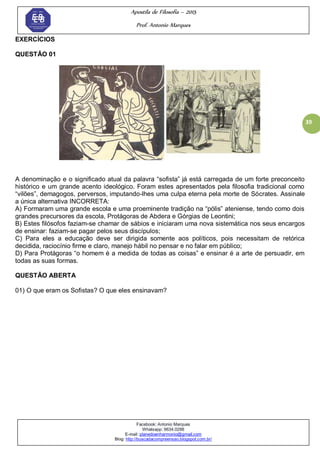 Apostila de Filosofia – 2015
Prof. Antonio Marques
Facebook: Antonio Marques
Whatsapp: 9634.0288
E-mail: planedoenharmonio@gmail.com
Blog: http://buscadacompreensao.blogspot.com.br/
39
EXERCÍCIOS
QUESTÃO 01
A denominação e o significado atual da palavra ―sofista‖ já está carregada de um forte preconceito
histórico e um grande acento ideológico. Foram estes apresentados pela filosofia tradicional como
―vilões‖, demagogos, perversos, imputando-lhes uma culpa eterna pela morte de Sócrates. Assinale
a única alternativa INCORRETA:
A) Formaram uma grande escola e uma proeminente tradição na ―pólis‖ ateniense, tendo como dois
grandes precursores da escola, Protágoras de Abdera e Górgias de Leontini;
B) Estes filósofos faziam-se chamar de sábios e iniciaram uma nova sistemática nos seus encargos
de ensinar: faziam-se pagar pelos seus discípulos;
C) Para eles a educação deve ser dirigida somente aos políticos, pois necessitam de retórica
decidida, raciocínio firme e claro, manejo hábil no pensar e no falar em público;
D) Para Protágoras ―o homem é a medida de todas as coisas‖ e ensinar é a arte de persuadir, em
todas as suas formas.
QUESTÃO ABERTA
01) O que eram os Sofistas? O que eles ensinavam?
 