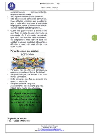 Apostila de Filosofia – 2015
Prof. Antonio Marques
Facebook: Antonio Marques
Whatsapp: 9634.0288
E-mail: planedoenharmonio@gmail.com
Blog: http://buscadacompreensao.blogspot.com.br/
4
compreendendo, complementando,
perguntando, opinando.
• Não fique virando ou virado para trás.
• Não saia da sala sem antes comunicar.
Estas atitudes impedem que o ambiente
seja o mais adequado para a realização
do propósito, que é o processo-de-tentar-
ensinar-filosofar-estudar-aprender...
• Quem não quer cooperar e ainda assim
quer ficar em sala de aula: dormindo ou
estudando, não é adequado, mas desde
que ―não‖ faça barulho, nem movimento,
eu compreendo, mas ficar em sala, no
coletivo e sabotar o coletivo, atrapalhar e
dificultar a aula...Isto não! Conto com
todos vocês!
Pergunte sempre que preciso:
• Pergunte, mas não fale em particular. A
conversa em aula é coletiva. Tente isto!
• Pergunte sempre que estiver com uma
dúvida verdadeira.
• Evite perguntas que fuja do assunto em
pauta no momento.
• Pergunte em sala, pergunte
pessoalmente, pelo face (no grupo ou
inbox), por e-mail e pelo whatsapp.
Sugestão de Música:
Fala – Secos e Molhados
 
