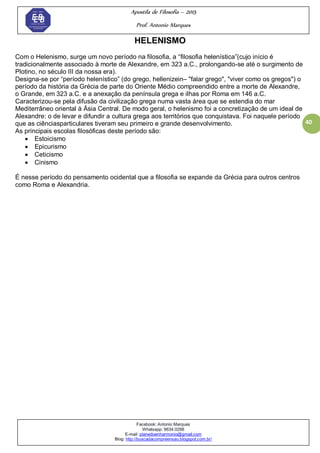 Apostila de Filosofia – 2015
Prof. Antonio Marques
Facebook: Antonio Marques
Whatsapp: 9634.0288
E-mail: planedoenharmonio@gmail.com
Blog: http://buscadacompreensao.blogspot.com.br/
40
HELENISMO
Com o Helenismo, surge um novo período na filosofia, a ―filosofia helenística‖(cujo início é
tradicionalmente associado à morte de Alexandre, em 323 a.C., prolongando-se até o surgimento de
Plotino, no século III da nossa era).
Designa-se por ―período helenístico‖ (do grego, hellenizein– "falar grego", "viver como os gregos") o
período da história da Grécia de parte do Oriente Médio compreendido entre a morte de Alexandre,
o Grande, em 323 a.C. e a anexação da península grega e ilhas por Roma em 146 a.C.
Caracterizou-se pela difusão da civilização grega numa vasta área que se estendia do mar
Mediterrâneo oriental à Ásia Central. De modo geral, o helenismo foi a concretização de um ideal de
Alexandre: o de levar e difundir a cultura grega aos territórios que conquistava. Foi naquele período
que as ciênciasparticulares tiveram seu primeiro e grande desenvolvimento.
As principais escolas filosóficas deste período são:
 Estoicismo
 Epicurismo
 Ceticismo
 Cinismo
É nesse período do pensamento ocidental que a filosofia se expande da Grécia para outros centros
como Roma e Alexandria.
 