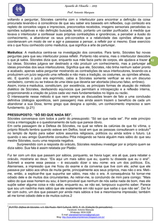 Apostila de Filosofia – 2015
Prof. Antonio Marques
Facebook: Antonio Marques
Whatsapp: 9634.0288
E-mail: planedoenharmonio@gmail.com
Blog: http://buscadacompreensao.blogspot.com.br/
42
voltando a perguntar, Sócrates caminha com o interlocutor para encontrar a definição da coisa
procurada levando-o à consciência de que seu saber era baseado em reflexões, cujo conteúdo era
repleto de conceitos vagos e imprecisos, preconceitos recebidos, imagens sensoriais percebidas ou
opiniões subjetivas e não definição buscada, tendo, portanto um caráter purificador, à medida que
levava o interlocutor a confessar suas próprias contradições e ignorâncias, a perceber a ilusão do
conhecimento, a abandonar os seus pré-conceitos e a relatividade das opiniões alheias que
coordenavam um modo de ver e agir e passasse a pensar, a refletir por si mesmo. Esse exercício
era o que ficou conhecido como maiêutica, que significa a arte de parturejar.
Maiêutica: A maiêutica centra-se na investigação dos conceitos. Para tanto, Sócrates faz novas
perguntas para que seu interlocutor possa refletir. Portanto não ensina, mas o interlocutor descobre
o que já sabia. Sócrates dizia que, enquanto sua mãe fazia parto de corpos, ele ajudava a trazer à
luz ideias. Sócrates julgava ser destinado a não produzir um conhecimento, mas a parturejar as
ideias provindas dos seus interlocutores. Significa que ele, Sócrates, não tinha nenhum saber pronto
e acabado, apenas sabia perguntar mostrando as contradições de seus interlocutores, levando-os a
produzirem um juízo segundo uma reflexão e não mais a tradição, os costumes, as opiniões alheias,
etc. E quando o juízo era exprimido, cabia a Sócrates somente verificar se era um discurso
verdadeiro, correto ou se tratava de uma ideia que deveria ser abortada (discurso falso, errôneo).
Assim, ironia e maiêutica, constituíam, por excelência, as principais formas de atuação do método
dialético de Sócrates, desfazendo equívocos que permitiam a introspecção e a reflexão interna,
proporcionando a criação de juízos cada vez mais fundamentados no lógos ou razão.
O interessante nesse método é que nem sempre as discussões levam de fato a uma conclusão
definitiva (diálogos aporéticos, sem passagem) mas ainda assim trazem o benefício de cada um
abandonar a sua Doxa, termo grego que designa a opinião, um conhecimento impreciso e sem
fundamento. (p.21)
PRESSUPOSTO: “SÓ SEI QUE NADA SEI”.
Sócrates conversava com todos a partir do pressuposto: ―Só sei que nada sei‖. Por este princípio
inicia a interrogação e o questionamento de tudo que parece óbvio.
Em certa passagem de a Defesa de Sócrates, na qual se refere às calúnias de que foi vítima, o
próprio filósofo lembra quando esteve em Delfos, local em que as pessoas consultavam o oráculoix
no templo de Apolo para saber sobre assuntos religiosos, políticos ou ainda sobre o futuro. Lá
quando o seu amigo Querofonte consultou Pítia indagando se havia alguém mais sábio do que seu
mestre Sócrates, ouviu uma resposta negativa.
Surpreendido com a resposta do oráculo, Sócrates resolveu investigar por si próprio quem se
dizia sábio. Sua fala é assim relatada por Platão:
Fui ter com um dos que passam por sábios, porquanto, se havia lugar, era ali que, para rebater o
oráculo, mostraria ao deus: ―Eis aqui um mais sábio que eu, quanto tu disseste que eu o era!‖.
Submeti a exame essa pessoa – é escusado dizer o seu nome: era um dos políticos. Eis,
Atenienses, a impressão que me ficou do exame e da conversa que tive com ele; achei que ele
passava por sábio aos olhos de muita gente, principalmente aos seus próprios, mas não o era. Meti-
me, então, a explicar-lhe que supunha ser sábio, mas não o era. A consequência foi tornar-me
odiado dele e de muitos dos circunstantes. Ao retirar-me, ia concluindo de mim para comigo: ―Mais
sábio do que esse homem eu sou; é bem provável que nenhum de nós saiba nada de bom, mas ele
supõe saber alguma coisa e não sabe, enquanto eu, se não sei, tampouco suponho saber. Parece
que sou um nadinha mais sábio que ele exatamente em não supor que saiba o que não sei‖. Daí fui
ter com outro, um dos que passam por ainda mais sábios e tive a mesmíssima impressão; também
ali me tornei odiado dele e de muitos outros.2
2
PLATÃO. Defesa de Sócrates. v.II. São Paulo: Abril Cultural, 1972. P. 15. (Coleção Os pensadores).
 