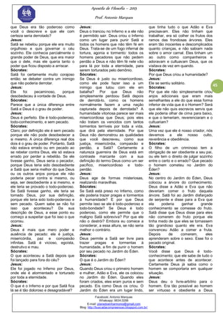 Apostila de Filosofia – 2015
Prof. Antonio Marques
Facebook: Antonio Marques
Whatsapp: 9634.0288
E-mail: planedoenharmonio@gmail.com
Blog: http://buscadacompreensao.blogspot.com.br/
45
que Deus era tão poderoso como
você o descreve e que ele com
certeza seria derrotado?
Jesus:
Satã se rebelou porque ele era muito
orgulhoso e quis governar o céu
sozinho. Ele conhecia parcialmente o
grande poder de Deus, que era maior
que o dele, mas ele queria tanto o
poder que ficou disposto a arriscar.
Sócrates:
Satã foi certamente muito corajoso
então; se debater contra um inimigo
que não poderia derrotar.
Jesus:
Ele foi pecaminoso, porque
desobedeceu à vontade de Deus.
Sócrates:
Parece que a única diferença entre
Satã e Deus é o grau de poder.
Jesus:
Deus é perfeito. Ele é todo-poderoso,
todo-conhecimento, e sem pecado.
Sócrates:
Claro; por definição ele é sem pecado
porque ele não pode desobedecer a
si mesmo. A única diferença real dos
dois é o grau de poder. Portanto, Satã
não estava errado ou em pecado ao
se rebelar contra Deus, ele só estava
errado por perder a rebelião. Se ele
tivesse ganho, Deus seria o pecador,
porque Deus teria sido desobediente
a Satã que seria melhor do que Deus
ou os outros anjos porque ele não
poderia pecar contra si mesmo, ou
seja, ser desobediente a si mesmo, e
ele teria se provado o todo-poderoso.
Se Satã tivesse ganho, ele teria se
tornado Deus, por sua definição,
porque ele teria sido todo-poderoso e
sem pecado. Quem sabe se não foi
isso que aconteceu? Da sua
descrição de Deus, a esse ponto eu
começo a suspeitar que foi isso o que
ocorreu.
Jesus:
Deus é mais que mero poder e
ausência de pecado: ele é justiça,
misericórdia, paz e compaixão
infinitas. Satã é vicioso, egoísta,
destrutivo e mau.
Sócrates:
O que aconteceu a Satã depois que
foi lançado para fora do céu?
Jesus:
Ele foi jogado no Inferno por Deus,
onde ele é atormentado e torturado
por toda a eternidade.
Sócrates:
O que é o Inferno e por que Satã fica
lá se é tão doloroso e desagradável?
Jesus:
Deus o trancou no Inferno e a ele não
é permitido sair. Deus criou o Inferno
como um lugar para punir Satã e
todos os homens que não têm fé em
Deus. Trata-se de um fogo infernal de
tortura, agonia e tormento: todos os
homens pecadores que não pedem
perdão a Deus e não têm fé nele vão
para lá por toda a eternidade, para
serem torturados pelo demônio.
Sócrates:
Se Deus é justo ou misericordioso,
como ele pode fazer isso a um
inimigo que lutou com ele em
batalha? Por que Deus não
simplesmente perdoou Satã depois
de derrotá-lo, como os homens
normalmente fazem a uma nação
capturada depois de derrotada? A
humanidade vitoriosa parece ser mais
misericordiosa que Deus; pois eles
não tratam os vencidos com tantos
tormentos terríveis por toda a vida,
que dirá pela eternidade. Por que
Deus não demonstrou as qualidades
que você descreveu, como sua
justiça, misericórdia, compaixão e
perdão, a Satã? Certamente a
natureza guerreira de Deus está em
contraste marcante com a sua
definição do termo Deus como um ser
pacífico, misericordioso e todo-
perdão.
Jesus:
Deus age de formas misteriosas,
realizando maravilhas.
Sócrates:
Se Satã está preso no Inferno, como
ele poderia trazer pragas e tormentos
à humanidade? E por que Deus
permite isso se ele é todo-poderoso e
todo-bondade? Se Deus é todo
poderoso, como ele permite que o
maligno Satã sobreviva? Por que ele
não o destrói? Embora eu comece a
considerar, a essa altura, se não seria
melhor o contrário.
Jesus:
Deus permite a Satã ser livre para
trazer pragas e tormentas à
humanidade, a fim de punir o homem
por seu pecado no Jardim do Éden.
Sócrates:
O que é o Jardim do Éden?
Jesus:
Quando Deus criou o primeiro homem
e mulher, Adão e Eva, ele os colocou
no Jardim do Éden. Quando eles
foram criados, eles eram puros e sem
pecado. Eis como Deus os criou. O
Jardim do Éden era um lugar lindo,
que tinha tudo o que Adão e Eva
precisavam. Eles não tinham que
trabalhar, era só colher os frutos dos
ramos das frondosas árvores. Eles
eram tão inocentes e descomplicados
quanto crianças, e não sabiam nada
sobre o amor carnal. Eles tinham um
ao outro como companheiros e
adoravam e cultuavam Deus, que os
visitava de vez em quando.
Sócrates:
Por que Deus criou a humanidade?
Jesus:
Ele se sentiu solitário.
Sócrates:
Por que ele não simplesmente criou
anjos adicionais que eram mais
semelhantes a ele do que essa forma
inferior de vida que é o Homem? Será
que ele não quis escravos servis que
ele poderia olhar de cima para baixo,
e que o temeriam, reverenciaram e o
cultuariam?
Jesus:
Uma vez que ele é nosso criador, nós
devemos a ele nosso culto,
reverência e obediência.
Sócrates:
O filho de um criminoso tem a
obrigação de ser obediente a seu pai,
ou ele tem o direito de julgar sozinho
entre o certo e o errado? Que pecado
o homem cometeu no Jardim do
Éden?
Jesus:
No centro do Jardim do Éden, Deus
colocou a árvore do conhecimento.
Deus disse a Adão e Eva que não
deveriam comer o fruto daquela
árvore. Satã foi ao Jardim disfarçado
de serpente e disse para a Eva que
ela poderia ganhar grande
conhecimento se comesse do fruto.
Satã disse que Deus disse para eles
não comerem do fruto porque ele
tinha medo de que eles se tornassem
tão grandioso quanto ele era. Eva
convenceu Adão a comer a fruta.
Depois de comerem, eles
aprenderam sobre o sexo. Esse foi o
pecado original.
Sócrates:
Você disse que Deus é todo-
conhecimento; que ele sabe de tudo o
que acontece antes de acontecer.
Certamente Deus já sabia como o
homem se comportaria em qualquer
situação.
Jesus:
Deus deu o livre-arbítrio para o
homem. Era tão possível ao homem
ser virtuoso e obediente a Deus
 