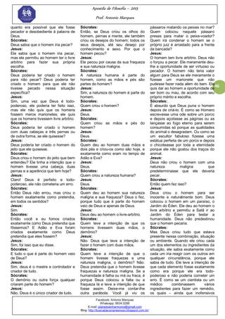 Apostila de Filosofia – 2015
Prof. Antonio Marques
Facebook: Antonio Marques
Whatsapp: 9634.0288
E-mail: planedoenharmonio@gmail.com
Blog: http://buscadacompreensao.blogspot.com.br/
46
quanto era possível que ele fosse
pecador e desobediente à palavra de
Deus.
Sócrates:
Deus sabia que o homem iria pecar?
Jesus:
Ele sabia que o homem iria pecar,
mas ele permitiu ao homem ter o livre
arbítrio para fazer sua própria
escolha.
Sócrates:
Deus poderia ter criado o homem
para não pecar? Deus poderia ter
criado o homem para que ele não
tivesse pecado nessa situação
específica?
Jesus:
Sim, uma vez que Deus é todo-
poderoso, ele poderia ter feito isso,
mas ele não quis que os homens
fossem meros marionetes; ele quis
que os homens tivessem livre arbítrio.
Sócrates:
Deus poderia ter criado o homem
com duas cabeças e três pernas ou
de outra forma, se ele quisesse?
Jesus:
Deus poderia ter criado o homem do
jeito que ele quisesse.
Sócrates:
Deus criou o homem do jeito que bem
entendeu? Ele tinha a intenção que o
homem tivesse uma cabeça, duas
pernas e a aparência que tem hoje?
Jesus:
Claro! Deus é perfeito e todo-
poderoso, ele não cometeria um erro.
Sócrates:
Então Deus não errou, mas criou o
homem exatamente como pretendia,
em todos os sentidos?
Jesus:
Sim.
Sócrates:
Então você e eu fomos criados
exatamente como Deus pretendia que
fôssemos? E Adão e Eva foram
criados exatamente como Deus
pretendia que eles fossem?
Jesus:
Sim, foi isso que eu disse.
Sócrates:
E tudo o que é parte do homem veio
de Deus?
Jesus:
Sim, deus é o mestre e controlador e
criador de tudo.
Sócrates:
O demônio ou outra força qualquer
criaram parte do homem?
Jesus:
Não. Deus é o único criador de tudo.
Sócrates:
Então, se Deus criou os olhos do
homem, pernas e mente, ele também
criou os desejos do homem; todos os
seus desejos, até seu desejo por
conhecimento e sexo. Por que o
homem pecou?
Jesus:
Ele pecou por causa da sua fraqueza
e sua natureza maligna.
Sócrates:
A natureza humana é parte do
homem, como as mãos e pés são
partes do homem?
Jesus:
Sim, a natureza do homem é parte do
homem.
Sócrates:
Quem criou o homem?
Jesus:
Deus.
Sócrates:
Quem criou as mãos e pés do
homem?
Jesus:
Deus.
Sócrates:
Quem deu ao homem duas mãos e
dois pés e criou-os como são hoje, e
exatamente como eram no tempo de
Adão e Eva?
Jesus:
Deus.
Sócrates:
Quem criou a natureza humana?
Jesus:
Deus.
Sócrates:
Quem deu ao homem sua natureza
maligna e sua fraqueza? Deus o fez,
porque tudo que é parte do homem
veio de Deus e apenas de Deus.
Jesus:
Deus deu ao homem o livre-arbítrio.
Sócrates:
Quem teve a intenção de que os
homens tivessem duas mãos, o
demônio?
Jesus:
Não. Deus que teve a intenção de
fazer o homem com duas mãos.
Sócrates:
Quem teve a intenção de que o
homem tivesse fraquezas e uma
natureza maligna, o demônio? Não.
Deus pretendia que o homem tivesse
fraquezas e natureza maligna. Se a
humanidade é falha ou má ou fraca, é
porque Deus colocou a falta ou a
fraqueza lá e teve a intenção de que
fosse assim. Deixe-me contar-lhe
outra parábola. Você já viu os
pássaros matando os peixes no mar?
Quem colocou naquele pássaro
presas para matar o peixe-voador?
Quem irá condenar o homem se o
próprio juiz é arrastado para a frente
da bancada?
Jesus:
O homem tem livre arbítrio. Deus não
o forçou a pecar. Ele meramente deu-
lhe a oportunidade de ser virtuoso ou
pecador. O homem não teria valor
algum para Deus se ele meramente o
fizesse um marionete que não
pudesse fazer nada além do bem. Ele
quis dar ao homem a oportunidade de
ser bom ou mau, de acordo com seu
próprio mérito e escolha.
Sócrates:
É absurdo que Deus puna o homem
depois de criá-lo. É como se Homero
escrevesse uma ode sobre um porco
e depois açoitasse as páginas ou as
lançasse ao fogo eterno para serem
consumidas só porque as qualidades
do animal o desagradam. Ou como se
um escultor fabuloso fizesse uma
estátua perfeita de um porco e depois
o chicoteasse por toda a eternidade
porque ele não gostou dos traços do
animal.
Jesus:
Deus não criou o homem com uma
natureza maligna que
predeterminasse que ele deveria
pecar.
Sócrates:
Então quem fez isso?
Jesus:
Deus criou o homem para ser
inocente e naturalmente bom. Deus
colocou o homem em um paraíso, o
Jardim do Éden. Ele deu ao homem o
livre arbítrio e permitiu a Satã ir ao
Jardim do Éden para testar a
humanidade. Deus não predestinou
que o homem pecaria.
Sócrates:
Mas Deus criou tudo que estava
presente nessa combinação, situação
ou ambiente. Quando ele criou cada
um dos elementos ou ingredientes da
situação, ele sabia exatamente como
cada um iria reagir com os outros em
qualquer circunstância, porque ele
sabia de tudo. Ele teve a intenção de
que cada elemento fosse exatamente
como era porque ele era todo-
poderoso e não poderia cometer um
erro. É como se um cientista ou um
médico combinassem vários
ingredientes para fazer um remédio,
os quais – ainda que inofensivos
 