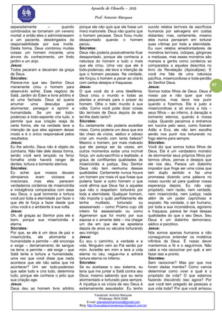 Apostila de Filosofia – 2015
Prof. Antonio Marques
Facebook: Antonio Marques
Whatsapp: 9634.0288
E-mail: planedoenharmonio@gmail.com
Blog: http://buscadacompreensao.blogspot.com.br/
47
separadamente – quando
combinados se tornariam um veneno
mortal; e então eles o administrassem
a um paciente, desobrigados da
responsabilidade por sua morte.
Desta forma, Deus combinou muitas
coisas: um homem inocente, uma
árvore do conhecimento, um lindo
jardim e um anjo.
Jesus:
Todos pecaram e decaíram da graça
de Deus.
Sócrates:
Parece-me que seu Senhor Deus
meramente criou o homem para
observá-lo sofrer. Esse negócio de
Satã, Jardim do Éden e livre arbítrio é
só uma fachada. Deus só queria
arrumar uma desculpa para
atormentar, perseguir e oprimir a
humanidade. Se um ser todo-
poderoso e todo-sapiente cria tudo, e
permite que sua criação reaja de
certa forma, ele na verdade teve a
intenção de que eles agissem desse
modo e é o único responsável pelos
resultados.
Jesus:
Eu lhe advirto, Deus não é objeto de
zombaria. Não fale dele dessa forma,
senão você será lançado na feroz
fornalha onde haverá ranger de
dentes, tortura e tormento eternos.
Sócrates:
Eu achei que nossos deuses
olimpianos eram viciosos e
irracionais, mas eles parecem
verdadeiros cordeiros de misericórdia
e indulgência comparados com esse
seu Deus, o qual tormenta e tortura
você por toda a eternidade por fazer o
que ele te força a fazer desde que
criou você e o ambiente à sua volta.
Jesus:
Oh, dê graças ao Senhor pois ele é
bom; porque sua misericórdia é
eterna.
Sócrates:
Por que, se ele é um deus de paz e
misericórdia, ele atormenta a
humanidade e permite – até encoraja
e exige – derramamento de sangue
na terra; e permite – até exige – que
Satã tente e torture a humanidade,
uma vez que você disse que nada
acontece que ele não saiba que irá
acontecer? Um ser todo-poderoso
que sabe tudo e cria tudo, determina
tudo, porque ele conhece o jeito que
sua criação age.
Jesus:
Deus deu ao homem livre arbítrio
porque ele não quis que ele fosse um
mero marionete. Deus não queria que
o homem pecasse. Deus ficou muito
desapontado quando o homem
pecou.
Sócrates:
Deus não poderia possivelmente ficar
desapontado, porque ele conhecia a
natureza do homem e tudo o mais
que ele criou. Uma vez que ele é
todo-poderoso, ele teve a intenção de
que o homem pecasse. Na verdade,
ele forçou o homem a pecar ao criá-lo
com certos desejos e fraquezas.
Jesus:
O que você diz é uma blasfêmia.
Deus criou o mundo e todas as
plantas e animais para o prazer do
homem. Olhe o belo mundo à sua
volta. Como você pode dizer coisas
tão terríveis de Deus depois de ele
ter-lhe dado tanto?
Sócrates:
Eu certamente não poderia acreditar
nisso. Como poderia um deus que era
tão cheio de vícios, sádico e odioso
criar um mundo com tanta beleza?
Mesmo o homem, por mais malvado
que ele pareça ser às vezes, em
outros momentos exibe uma incrível
força, um auto-sacrifício e lealdade, e
graus de conflitantes qualidades de
misericórdia e justiça. Seu Senhor
Deus não tem nenhuma dessas
qualidades. Certamente nunca houve
um homem por mais vil que fosse que
poderia fazer a outro homem o que
você afirma que Deus faz a aqueles
que não o respeitam: torturá-lo por
toda a eternidade. Qualquer homem,
não importa o quão perfidamente ele
tenha mutilado, torturado ou
assassinado – como Príamo cujo clã
inteiro foi assassinado ou como
Agamenon que foi morto por sua
esposa e o amante dela – iria chegar
um dia em que ele se apiedaria
depois de anos ou séculos torturando
seu inimigo.
Jesus:
Eu sou o caminho, a verdade e a
vida. Ninguém vem ao Pai senão por
mim. Acredite em mim e terá a vida
eterna no céu; negue-me e sofrerá
tortura eterna no Inferno.
Sócrates:
Se eu aceitasse o seu sistema, eu
teria que me juntar a Satã contra seu
Deus; mesmo sabendo que eu seria
atormentado e torturado para sempre.
A injustiça e os vícios de seu Deus é
extremamente assustador. Eu tenho
ouvido relatos terríveis de sacrifícios
humanos por selvagens em costas
distantes; mas, certamente, mesmo
eles nunca pensaram em torturar
suas vítimas por toda a eternidade.
Eu ouvi relatos amedrontadores de
monstros terríveis, ciclopes, górgonas
e medusas, mas esses monstros são
mansos e gentis como cordeiros se
comparados a aqueles descritos no
livro da Revelação (Apocalipse). E
você me fala de uma natureza
pacífica, misericordiosa e toda-perdão
do Senhor Deus.
Jesus:
Somos todos filhos de Deus. Deus é
nosso pai e não quer que nós
pequemos, mas deve nos punir
quando o fizermos. Ele é justo e
misericordioso e só envia a nós –
seus filhos – ao inferno, à danação e
tormento eternos, quando é nossa
culpa. Quando pecamos e entramos
em luxúria pelo sexo, como fizeram
Adão e Eva, ele não tem escolha
senão nos punir nos torturando no
fogo eterno para sempre.
Sócrates:
Você diz que somos todos filhos de
Deus. Ele é um verdadeiro monstro
de atormentar seus próprios filhos por
termos olhos, pernas e desejos que
ele nos deu. Parece um diabinho
impostor que finge ser uma coisa que
tem duplo sentido e faz uma
promessa dizendo uma palavra no
nosso ouvido só para quebrar nossa
esperança depois. Eu não vejo
propósito, nem razão, nem verdade,
nem misericórdia, nem justiça; nada
além de um poder caprichoso e
exposto. Na verdade, o ser humano,
por toda a sua inconstância, egoísmo
e fraqueza, parece ter mais dessas
qualidades do que o seu Deus. Seu
Deus é um diabinho demoníaco,
sádico e psicótico.
Jesus:
Nós somos apenas humanos e não
conseguimos entender os mistérios
infinitos de Deus. É nosso dever
mantermos a fé e o seguirmos. Não
cabe a nós raciocinar por quê, e sim
fazer isso e pronto.
Sócrates:
Sem raciocinar? Mas por que nos
foram dadas mentes? Como vamos
determinar como viver e qual é o
propósito da vida? O que estamos
fazendo discutindo isso agora? Por
que você tem pregado às pessoas a
sua vida toda? Por que você arriscou
 