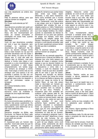 Apostila de Filosofia – 2015
Prof. Antonio Marques
Facebook: Antonio Marques
Whatsapp: 9634.0288
E-mail: planedoenharmonio@gmail.com
Blog: http://buscadacompreensao.blogspot.com.br/
48
sua vida desafiando as ordens dos
romanos?
Jesus:
Pela fé seremos salvos, para que
nenhum homem se vanglorie.
Sócrates:
Fé. O que você entende por fé?
Jesus:
Que devemos acreditar sem pedir por
provas. Não devemos duvidar como
São Tomás. Se acreditamos em
Deus, ele nos recompensará por
todas as nossas provações e
tribulações mil vezes mais, quando
chegarmos no céu.
Sócrates:
Você diz que deveríamos acreditar
em tudo o que nos disserem, sem
investigar ou examinar isso;
deveríamos ser ingênuos? Se for
assim, eu deveria entregar minha
bolsa a todo homem na rua que me
prometer devolvê-la com mil vezes o
que tem dentro. Eu seria um tolo se
fizesse isso. E você não está me
pedindo aqui só dinheiro, mas para
dedicar a minha vida inteira a um
propósito e a uma incumbência, sem
sequer considerar o valor desse
empreendimento. Um ladrão exige
meu dinheiro ao ameaçar a minha
vida. Você exige a minha vida ao me
ameaçar com uma tortura e ao me
prometer o paraíso. Eu não sou um
tolo ingênuo, manso e submisso para
ser guiado para onde me disserem a
partir de promessas vazias e
ameaças.
Jesus:
Os mansos herdarão a terra.
Sócrates:
Os mansos são assassinados e feito
escravos como as mulheres e
crianças de uma nação derrotada.
Jesus:
Você não deveria questionar Deus!
Sócrates:
Eu nunca encontrei esse cavalheiro, e
portanto não posso questioná-lo. Eu
estou questionando você que afirma
representá-lo, para determinar se ou
não você realmente o faz.
Jesus:
Devemos acreditar na Bíblia, nas
Escrituras, na Palavra de Deus; pela
fé sem esperar ser capaz de entender
e sem pedir por provas.
Sócrates:
É impossível para um homem não
escolher. Você está ciente de que há
vários milhares de religiões no
mundo? Se nós acreditarmos por
simples fé, teríamos que aceitar todas
elas; ainda que todas sejam
diferentes, e isso seria impossível.
Seria como acreditar que o mundo
era redondo e plano ao mesmo
tempo. Certamente, você não pratica
o que prega; pois se o fizesse teria
acreditado (por simples fé) que a
religião judaica e o Velho Testamento
estavam certos e não começaria essa
sua nova religião herética. Ou ontem
quando os sacerdotes de Atenas te
abordaram na rua para que parasse
de pregar sua heresia, você teria
acreditado na religião grega dos
Deuses Olimpianos porque ela veio
primeiro e você deveria acreditar nela
por fé (sem questionar) porque teriam
lhe dito que ela é verdadeira.
Jesus:
Pela fé seremos salvos, para que
nenhum homem se vanglorie.
Sócrates:
Deixe-me dar um exemplo específico.
Suponha que o Oráculo de Delfos me
dissesse que uma certa pessoa era
culpada de matar e estuprar minha
esposa e que eu deveria matá-lo ou
então ele me mataria, temendo que
eu descobriria o crime dele e o
matasse; e você me dissesse ‗não
matarás‘. Você diz que devo acreditar
pela fé em tudo o que me dizem.
Seguindo sua injunção, eu deveria
matar o homem por causa da minha
fé no Oráculo de Delfos e deveria não
matá-lo por causa da minha fé no
Senhor Deus. Já que não posso
matar e não-matar um homem por
isso ser contraditório, então eu não
posso acreditar nem no oráculo e
nem no seu deus. Portanto, é
impossível para mim acreditar em
qualquer coisa apenas pela fé. Há
uma escolha intelectual que você e
eu e todos os homens fazem, seja ela
voluntária ou não, sobre em que nós
vamos acreditar. O que você
preferiria fazer: escolher por ter
pensado, discutido e considerado
todos os aspectos ou cegamente
negar que há uma necessidade de
escolha? Essa escolha é a mais
importante na vida de um homem,
porque a resposta à pergunta ―qual o
propósito da vida?‖ determina o curso
inteiro da vida humana. Se um
homem dirige todos seus movimentos
a partir de sua religião, como você
advoga, então certamente ele deve
colocar uma grande quantidade de
pensamento dentro dessa escolha de
religiões. Deixe-me contar uma
parábola: se você vai de uma cidade
até a outra em uma tarefa que
envolve toda a sua vida, não seria
sábio considerar todas as rotas, se
algumas delas são frequentadas por
assaltantes, se não há uma cidade
mais segura ou próxima para ir ou,
certamente, se a cidade para onde
vai existe mesmo?
Jesus:
Se você, honestamente deseja
conhecer a verdade sobre Deus, a
criação e o propósito da vida, há uma
forma mais simples de descobrir a
verdade. Tudo o que tem que fazer é
pedir a Deus que venha ao seu
coração. Se você desejar
sinceramente conhecer a verdade
sobre Deus, o espírito santo irá vir até
o seu ser e você se tornará um com
Deus. Nesse momento, você irá
ganhar conhecimento celeste e a paz;
e quando você morrer, você irá para o
céu e viverá para sempre em
felicidade e contentamento.
Sócrates:
Eu anseio conhecer a verdade. O que
é exatamente que eu devo fazer e
dizer para ganhar esse conhecimento
e sabedoria? Como eu me dirijo a
ele?
Jesus:
Dizendo, ―Senhor, venha ao meu
coração e dê-me sabedoria para
entender a verdade.‖
Sócrates:
Quer dizer que é só repetir isso e eu
ganharei o conhecimento sobre o
propósito da vida?
Jesus:
Sim. O Senhor diz ‗procure e
encontrarás, peça e lhe será dado,
bata e a porta se abrirá para ti‘. Deus
prometeu mostrar a verdade a todos
que a pedirem.
Sócrates:
Senhor, venha ao meu coração e dê-
me sabedoria para entender a
verdade.
Jesus:
Isso mesmo. Agora agradeça a Deus
por lhe dar a vida eterna.
Sócrates:
Não aconteceu nada. Eu não sei mais
sobre o propósito da vida do que eu
sabia antes.
Jesus:
Então você não foi sincero. Você não
desejou de verdade que Deus viesse
a seu coração e lhe mostrasse a
 