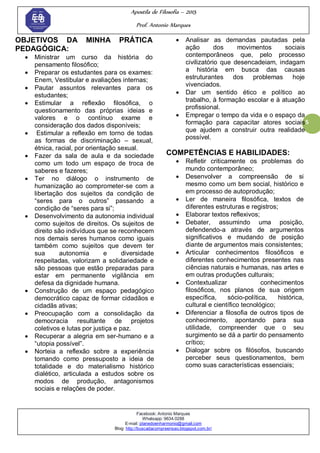 Apostila de Filosofia – 2015
Prof. Antonio Marques
Facebook: Antonio Marques
Whatsapp: 9634.0288
E-mail: planedoenharmonio@gmail.com
Blog: http://buscadacompreensao.blogspot.com.br/
5
OBJETIVOS DA MINHA PRÁTICA
PEDAGÓGICA:
 Ministrar um curso da história do
pensamento filosófico;
 Preparar os estudantes para os exames:
Enem, Vestibular e avaliações internas;
 Pautar assuntos relevantes para os
estudantes;
 Estimular a reflexão filosófica, o
questionamento das próprias ideias e
valores e o contínuo exame e
consideração dos dados disponíveis;
 Estimular a reflexão em torno de todas
as formas de discriminação – sexual,
étnica, racial, por orientação sexual.
 Fazer da sala de aula e da sociedade
como um todo um espaço de troca de
saberes e fazeres;
 Ter no diálogo o instrumento de
humanização ao comprometer-se com a
libertação dos sujeitos da condição de
―seres para o outros‖ passando a
condição de ―seres para si‖;
 Desenvolvimento da autonomia individual
como sujeitos de direitos. Os sujeitos de
direito são indivíduos que se reconhecem
nos demais seres humanos como iguais
também como sujeitos que devem ter
sua autonomia e diversidade
respeitadas, valorizam a solidariedade e
são pessoas que estão preparadas para
estar em permanente vigilância em
defesa da dignidade humana.
 Construção de um espaço pedagógico
democrático capaz de formar cidadãos e
cidadãs ativas;
 Preocupação com a consolidação da
democracia resultante de projetos
coletivos e lutas por justiça e paz.
 Recuperar a alegria em ser-humano e a
―utopia possível‖.
 Norteia a reflexão sobre a experiência
tomando como pressuposto a ideia de
totalidade e do materialismo histórico
dialético, articulada a estudos sobre os
modos de produção, antagonismos
sociais e relações de poder.
 Analisar as demandas pautadas pela
ação dos movimentos sociais
contemporâneos que, pelo processo
civilizatório que desencadeiam, indagam
a história em busca das causas
estruturantes dos problemas hoje
vivenciados.
 Dar um sentido ético e político ao
trabalho, à formação escolar e à atuação
profissional.
 Empregar o tempo da vida e o espaço da
formação para capacitar atores sociais
que ajudem a construir outra realidade
possível.
COMPETÊNCIAS E HABILIDADES:
 Refletir criticamente os problemas do
mundo contemporâneo;
 Desenvolver a compreensão de si
mesmo como um bem social, histórico e
em processo de autoprodução;
 Ler de maneira filosófica, textos de
diferentes estruturas e registros;
 Elaborar textos reflexivos;
 Debater, assumindo uma posição,
defendendo-a através de argumentos
significativos e mudando de posição
diante de argumentos mais consistentes;
 Articular conhecimentos filosóficos e
diferentes conhecimentos presentes nas
ciências naturais e humanas, nas artes e
em outras produções culturais;
 Contextualizar conhecimentos
filosóficos, nos planos de sua origem
específica, sócio-política, histórica,
cultural e científico tecnológico;
 Diferenciar a filosofia de outros tipos de
conhecimento, apontando para sua
utilidade, compreender que o seu
surgimento se dá a partir do pensamento
crítico;
 Dialogar sobre os filósofos, buscando
perceber seus questionamentos, bem
como suas características essenciais;
 