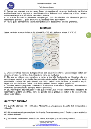 Apostila de Filosofia – 2015
Prof. Antonio Marques
Facebook: Antonio Marques
Whatsapp: 9634.0288
E-mail: planedoenharmonio@gmail.com
Blog: http://buscadacompreensao.blogspot.com.br/
51
B) Temos que renascer quantas vezes forem necessárias até pagarmos totalmente os débitos
espirituais que temos, segundo a contabilidade divina. O karma nada mais é que a lei da causa e
consequência aplicada ao ciclo de nascimento e morte.
C) A filosofia socrática é puramente antropológica, pois ao contrário dos naturalistas procura
responder à questão: ―O que é a natureza ou realidade última do homem?‖
D) Falava que o conhecimento só era alcançado quando descobrimos a nossa ignorância.
QUESTÃO 03
Sobre o método argumentativo de Sócrates (469 – 399 a.C) podemos afirmar, EXCETO:
A) Era desenvolvido mediante diálogos críticos com seus interlocutores. Esses diálogos podem ser
divididos em sete momentos, dois deles são: a ironia e a maiêutica.
B) Na fase do diálogo que prevalece a ironia, a intenção fundamental de Sócrates não era
propriamente destruir o conteúdo das respostas dadas pelos interlocutores, mas fazê-los tomar
consciência profunda de suas próprias respostas, muitas vezes repletas de conceitos vagos,
imprecisos e contraditórios. Tomar consciência, portanto de suas próprias ignorâncias,
C) Sócrates, fazendo perguntas, comentando as respostas e voltando a perguntar, caminha com o
interlocutor para encontrar a definição da coisa procurada;
D) Seu método parte do pressuposto ―só sei que nada sei‖, que consiste justamente na sabedoria de
reconhecer a própria ignorância, ponto de partida para a procura do saber e do conhecimento,
objetivos do filósofo.
QUESTÕES ABERTAS
01) Quem foi Sócrates (469 – 399 .C) de Atenas? Faça uma pequena biografia de 5 linhas sobre a
vida dele.
02) Sócrates desenvolveu um método de filosofar. Quantas partes possui? Qual o nome e o objetivo
de cada uma delas?
03) Sócrates foi condenado a morte. Quais são as acusações que lhe fora imputadas?
 