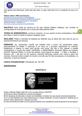 Apostila de Filosofia – 2015
Prof. Antonio Marques
Facebook: Antonio Marques
Whatsapp: 9634.0288
E-mail: planedoenharmonio@gmail.com
Blog: http://buscadacompreensao.blogspot.com.br/
54
mas apesar das diferenças, todos eles são cães, ou seja, todos têm em si a essência do que é um
cão.
Vídeos sobre o Mito da Caverna:
http://www.youtube.com/watch?v=WkWQ6jB3jm0
Mito da Caverna através do desenho de Maurício de Souza:
http://www.youtube.com/watch?v=I9qPYb_N3ng&NR=1
O Mito da Caverna - Director's Cut:
http://www.youtube.com/watch?v=g-pUd5NaGBw
DIALÉTICA: Essa saída da caverna se faz pelo método dialético (diálogo), que consiste na
contraposição de uma opinião com a crítica que dela podemos fazer.
TEORIA DA REMINISCÊNCIA: conhecer é lembrar. O puro espírito já teria contemplado o Mundo
das Ideias. A alma é imortal e renasceu repetidas vezes.
IDEALISMO: Platão é chamado de idealista por defender que as ideias são mais reais do que os
próprios fenômenos da natureza.
DEMIURGO: (gr. demiourgos: aquele que trabalha para o povo). No pensamento grego,
particularmente de Platão, o demiurgo é um deus ou o princípio organizador do universo,
trabalhando a matéria (o caos) para dar-lhe uma forma. Ele não a cria, apenas a modela
contemplando o mundo das ideias. (JAPIASSU e MARCONDES, Dicionário Básico de Filosofia,
p.66-67). Segundo Platão, no início dos tempos, havia apenas as ideias — o Bem, a Verdade, o
Humano, etc — até que um ser supremo, chamado Demiurgo, decidiu criar coisas a partir das
mesmas. Essa teria sido a origem do mundo e de tudo que há nele (as pessoas, as sociedades, os
costumes, e assim por diante).
Leitura Complementar: Filosofando: pp. 154-156.
EXERCÍCIOS:
QUESTÃO 01
Sobre o filósofo Platão (428-347 a.C) é correto afirmar, EXCETO:
A) Escreveu textos filosóficos na forma de diálogos.
B) Foi discípulo de Sócrates e mestre de Aristóteles, fundador de uma escola chamada Academia.
C) É um dos filósofos que mais influenciaram a cultura ocidental. Círculos culturais e intelectuais no
mundo inteiro dedicam-se a estudar sua obra.
D) Veio de família humilde e só foi possível estudar com assistência social do governo da sua época
 