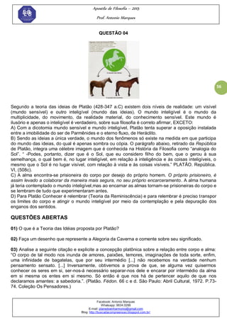 Apostila de Filosofia – 2015
Prof. Antonio Marques
Facebook: Antonio Marques
Whatsapp: 9634.0288
E-mail: planedoenharmonio@gmail.com
Blog: http://buscadacompreensao.blogspot.com.br/
56
QUESTÃO 04
Segundo a teoria das ideias de Platão (428-347 a.C) existem dois níveis de realidade: um visível
(mundo sensível) e outro inteligível (mundo das ideias). O mundo inteligível é o mundo da
multiplicidade, do movimento, da realidade material, do conhecimento sensível. Este mundo é
ilusório e apenas o inteligível é verdadeiro, sobre sua filosofia é correto afirmar, EXCETO:
A) Com a dicotomia mundo sensível e mundo inteligível, Platão tenta superar a oposição instalada
entre a imobilidade do ser de Parmênides e o eterno fluxo, de Heráclito.
B) Sendo as ideias a única verdade, o mundo dos fenômenos só existe na medida em que participa
do mundo das ideias, do qual é apenas sombra ou cópia. O parágrafo abaixo, retirado da República
de Platão, integra uma célebre imagem que é conhecida na História da Filosofia como ―analogia do
Sol‖. ― -Podes, portanto, dizer que é o Sol, que eu considero filho do bem, que o gerou à sua
semelhança, o qual bem é, no lugar inteligível, em relação à inteligência e às coisas inteligíveis, o
mesmo que o Sol é no lugar visível, com relação à vista e às coisas visíveis.‖ PLATÃO. República.
VI, (508c).
C) A alma encontra-se prisioneira do corpo por desejo do próprio homem. O próprio prisioneiro, é
assim levado a colaborar da maneira mais segura, no seu próprio encarceramento. A alma humana
já teria contemplado o mundo inteligível,mas ao encarnar as almas tornam-se prisioneiras do corpo e
se lembram de tudo que experimentaram antes.
D) Para Platão Conhecer é relembrar (Teoria da Reminiscência) e para relembrar é preciso transpor
os limites do corpo e atingir o mundo inteligível por meio da contemplação e pela depuração dos
enganos dos sentidos.
QUESTÕES ABERTAS
01) O que é a Teoria das Idéias proposta por Platão?
02) Faça um desenho que represente a Alegoria da Caverna e comente sobre seu significado.
03) Analise a seguinte citação e explicite a concepção platônica sobre a relação entre corpo e alma:
―O corpo de tal modo nos inunda de amores, paixões, temores, imaginações de toda sorte, enfim,
uma infinidade de bagatelas, que por seu intermédio [...] não recebemos na verdade nenhum
pensamento sensato. [...] Inversamente, obtivemos a prova de que, se alguma vez quisermos
conhecer os seres em si, ser-nos-á necessário separar-nos dele e encarar por intermédio da alma
em si mesma os entes em si mesmo. Só então é que nos há de pertencer aquilo de que nos
declaramos amantes: a sabedoria.‖. (Platão. Fédon. 66 c e d. São Paulo: Abril Cultural, 1972. P.73-
74. Coleção Os Pensadores.)
 