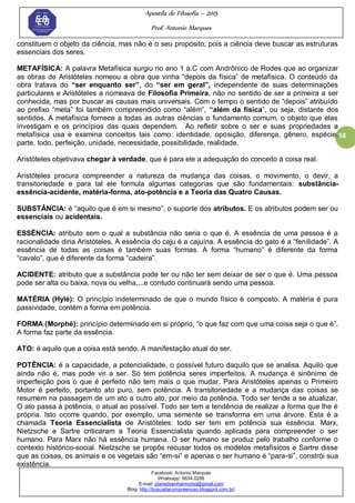 Apostila de Filosofia – 2015
Prof. Antonio Marques
Facebook: Antonio Marques
Whatsapp: 9634.0288
E-mail: planedoenharmonio@gmail.com
Blog: http://buscadacompreensao.blogspot.com.br/
58
constituem o objeto da ciência, mas não é o seu propósito, pois a ciência deve buscar as estruturas
essenciais dos seres.
METAFÍSICA: A palavra Metafísica surgiu no ano 1 a.C com Andrônico de Rodes que ao organizar
as obras de Aristóteles nomeou a obra que vinha ―depois da física‖ de metafísica. O conteúdo da
obra tratava do “ser enquanto ser”, do “ser em geral”, independente de suas determinações
particulares e Aristóteles a nomeava de Filosofia Primeira, não no sentido de ser a primeira a ser
conhecida, mas por buscar as causas mais universais. Com o tempo o sentido de ―depois‖ atribuído
ao prefixo ―meta‖ foi também compreendido como ―além‖, “além da física‖, ou seja, distante dos
sentidos. A metafísica fornece a todas as outras ciências o fundamento comum, o objeto que elas
investigam e os princípios das quais dependem. Ao refletir sobre o ser e suas propriedades a
metafísica usa e examina conceitos tais como: identidade, oposição, diferença, gênero, espécie,
parte, todo, perfeição, unidade, necessidade, possibilidade, realidade.
Aristóteles objetivava chegar à verdade, que é para ele a adequação do conceito à coisa real.
Aristóteles procura compreender a natureza da mudança das coisas, o movimento, o devir, a
transitoriedade e para tal ele formula algumas categorias que são fundamentais: substância-
essência-acidente, matéria-forma, ato-potência e a Teoria das Quatro Causas.
SUBSTÂNCIA: é ―aquilo que é em si mesmo‖, o suporte dos atributos. E os atributos podem ser ou
essenciais ou acidentais.
ESSÊNCIA: atributo sem o qual a substância não seria o que é. A essência de uma pessoa é a
racionalidade diria Aristóteles. A essência do caju é a cajuína. A essência do gato é a ―fenilidade‖. A
essência de todas as coisas é também suas formas. A forma ―humano‖ é diferente da forma
―cavalo‖, que é diferente da forma ―cadeira‖.
ACIDENTE: atributo que a substância pode ter ou não ter sem deixar de ser o que é. Uma pessoa
pode ser alta ou baixa, nova ou velha,...e contudo continuará sendo uma pessoa.
MATÉRIA (Hylé): O princípio indeterminado de que o mundo físico é composto. A matéria é pura
passividade, contém a forma em potência.
FORMA (Morphé): princípio determinado em si próprio, ―o que faz com que uma coisa seja o que é‖.
A forma faz parte da essência.
ATO: é aquilo que a coisa está sendo. A manifestação atual do ser.
POTÊNCIA: é a capacidade, a potencialidade, o possível futuro daquilo que se analisa. Aquilo que
ainda não é, mas pode vir a ser. Só tem potência seres imperfeitos. A mudança é sinônimo de
imperfeição pois o que é perfeito não tem mais o que mudar. Para Aristóteles apenas o Primeiro
Motor é perfeito, portanto ato puro, sem potência. A transitoriedade e a mudança das coisas se
resumem na passagem de um ato a outro ato, por meio da potência. Todo ser tende a se atualizar.
O ato passa à potência, o atual ao possível. Todo ser tem a tendência de realizar a forma que lhe é
própria. Isto ocorre quando, por exemplo, uma semente se transforma em uma árvore. Esta é a
chamada Teoria Essencialista de Aristóteles: todo ser tem em potência sua essência. Marx,
Nietzsche e Sartre criticaram a Teoria Essencialista quando aplicada para compreender o ser
humano. Para Marx não há essência humana. O ser humano se produz pelo trabalho conforme o
contexto histórico-social. Nietzsche se propôs recusar todos os modelos metafísicos e Sartre disse
que as coisas, os animais e os vegetais são ―em-si‖ e apenas o ser humano é ―para-si‖, constrói sua
existência.
 