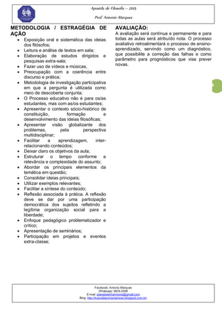 Apostila de Filosofia – 2015
Prof. Antonio Marques
Facebook: Antonio Marques
Whatsapp: 9634.0288
E-mail: planedoenharmonio@gmail.com
Blog: http://buscadacompreensao.blogspot.com.br/
6
METODOLOGIA / ESTRAGÉGIA DE
AÇÃO
 Exposição oral e sistemática das ideias
dos filósofos;
 Leitura e análise de textos em sala;
 Elaboração de estudos dirigidos e
pesquisas extra-sala;
 Fazer uso de vídeos e músicas,
 Preocupação com a coerência entre
discurso e prática;
 Metodologia de investigação participativa
em que a pergunta é utilizada como
meio de descoberta conjunta;
 O Processo educativo não é para os/as
estudantes, mas com as/os estudantes;
 Apresentar o contexto sócio-histórico de
constituição, formação e
desenvolvimento das ideias filosóficas;
 Apresentar visão globalizante dos
problemas, pela perspectiva
multidisciplinar;
 Facilitar a aprendizagem, inter-
relacionando conteúdos;
 Deixar claro os objetivos da aula;
 Estruturar o tempo conforme a
relevância e complexidade do assunto;
 Abordar os principais elementos da
temática em questão;
 Consolidar ideias principais;
 Utilizar exemplos relevantes;
 Facilitar a síntese do conteúdo;
 Reflexão associada à prática. A reflexão
deve se dar por uma participação
democrática dos sujeitos refletindo a
legítima organização social para a
liberdade;
 Enfoque pedagógico problematizador e
crítico;
 Apresentação de seminários;
 Participação em projetos e eventos
extra-classe;
AVALIAÇÃO:
A avaliação será contínua e permanente e para
todas as aulas será atribuído nota. O processo
avaliativo retroalimentará o processo de ensino-
aprendizado, servindo como um diagnóstico,
que possibilite a correção das falhas e como
parâmetro para prognósticos que vise prever
novas.
 