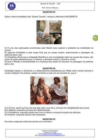 Apostila de Filosofia – 2015
Prof. Antonio Marques
Facebook: Antonio Marques
Whatsapp: 9634.0288
E-mail: planedoenharmonio@gmail.com
Blog: http://buscadacompreensao.blogspot.com.br/
64
QUESTÃO 03
Sobre a teoria aristotélica das ―Quatro Causas‖, marque a alternativa INCORRETA:
A) É uma das explicações encontradas pelo filósofo para explicar o problema da imobilidade do
mundo.
B) segundo Aristóteles é pela causa final que as coisas mudam, determinando a passagem da
potência para o ato;
C) Aristóteles afirma que a indagação filosófica é uma investigação sobre as causas das coisas, das
quais há quatro diferentes tipos: a material, a eficiente (motriz), a formal e a final;
D) para o filósofo a transitoriedade e a mudança das coisas se resumem na passagem da potência
para o ato;
QUESTÃO 04
Aristóteles rejeitou a dicotomia e o distanciamento estabelecido por Platão entre mundo sensível e
mundo inteligível. No entanto, acabou fundindo os dois em um conceito só, que é:
A) A Forma, aquilo que faz com que algo seja o que ele é, princípio de inteligibilidade das coisas.
B) A Matéria, enquanto princípio de indeterminação.
C) A Substância, enquanto aquilo que é em si mesmo e enquanto suporte de atributos.
D) Acidente, enquanto atributo não necessário.
QUESTÃO 05
Enumere a segunda coluna de acordo com a primeira.
 