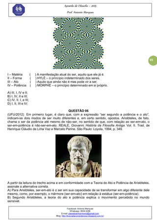 Apostila de Filosofia – 2015
Prof. Antonio Marques
Facebook: Antonio Marques
Whatsapp: 9634.0288
E-mail: planedoenharmonio@gmail.com
Blog: http://buscadacompreensao.blogspot.com.br/
65
I – Matéria ( ) A manifestação atual do ser, aquilo que ele já é.
II – Forma ( ) HYLÉ – o princípio indeterminado dos seres.
III – Ato ( ) Aquilo que ainda não é mas pode vir a ser.
IV – Potência ( ) MORPHÉ – o princípio determinado em si próprio.
A) III, I, IV e II;
B) I, IV, II e III;
C) IV, II, I, e III;
D) I, II, III e IV;
QUESTÃO 06
(UFU/2012) Em primeiro lugar, é claro que, com a expressão ―ser segundo a potência e o ato‖,
indicam-se dois modos de ser muito diferentes e, em certo sentido, opostos. Aristóteles, de fato,
chama o ser da potência até mesmo de não-ser, no sentido de que, com relação ao ser-em-ato, o
ser-em-potência é não-ser-em-ato. REALE, Giovanni. História da Filosofia Antiga. Vol. II. Trad. de
Henrique Cláudio de Lima Vaz e Marcelo Perine. São Paulo: Loyola, 1994, p. 349.
A partir da leitura do trecho acima e em conformidade com a Teoria do Ato e Potência de Aristóteles,
assinale a alternativa correta.
A) Para Aristóteles, ser-em-ato é o ser em sua capacidade de se transformar em algo diferente dele
mesmo, como, por exemplo, o mármore (ser-em-ato) em relação à estátua (ser-em-potência).
B) Segundo Aristóteles, a teoria do ato e potência explica o movimento percebido no mundo
sensível.
 