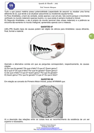 Apostila de Filosofia – 2015
Prof. Antonio Marques
Facebook: Antonio Marques
Whatsapp: 9634.0288
E-mail: planedoenharmonio@gmail.com
Blog: http://buscadacompreensao.blogspot.com.br/
66
Tudo o que possui matéria possui potencialidade (capacidade de assumir ou receber uma forma
diferente de si), que tende a se atualizar (assumindo ou recebendo aquela forma).
C) Para Aristóteles, a bem da verdade, existe apenas o ser-em-ato. Isto ocorre porque o movimento
verificado no mundo material é apenas ilusório, e o que existe é sempre imutável e imóvel.
D) Segundo Aristóteles, o ato é próprio do mundo sensível (das coisas materiais) e a potência se
encontra tão-somente no mundo inteligível, apreendido apenas com o intelecto.
QUESTÃO 07
(UEL-PR) Quatro tipos de causas podem ser objeto da ciência para Aristóteles: causa eficiente,
final, formal e material.
Assinale a alternativa correta em que as perguntas correspondem, respectivamente, às causas
citadas.
A) Por que foi gerado? Do que é feito? O que é? Quem gerou?
B) O que é? Do que é feito? Por que foi gerado? Quem gerou?
C) Do que é feito? O que é? Quem gerou? Por que foi gerado?
D) Quem gerou? Por que foi gerado? O que é? Do que é feito?
QUESTÃO 08
Em relação ao conceito do Primeiro Motor Imóvel, posso AFIRMAR que:
A) a descrição das relações entre as coisas leva ao reconhecimento da existência de um ser
superior e necessário;
 