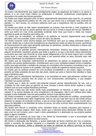 Apostila de Filosofia – 2015
Prof. Antonio Marques
Facebook: Antonio Marques
Whatsapp: 9634.0288
E-mail: planedoenharmonio@gmail.com
Blog: http://buscadacompreensao.blogspot.com.br/
69
14) Aceito voluntariamente que sejam prodigamente pagos os jogadores de futebol e os atores e
atrizes, e a um nível muito inferior os professores e médicos, profissionais encarregados da
educação e da saúde das futuras gerações.
15) Aceito que sejam lançados para os lares, especialmente destinados para esse fim, as pessoas
de idade, cuja experiência poderia ser útil, uma vez que sendo nós a civilização mais evoluída do
planeta ( e, sem dúvida, do universo) sabemos bem que a experiência não se partilha nem se
transmite.
16) Aceito que todos os dias sejam apresentadas as notícias mais terríveis e mais negativas do
mundo a fim que de que eu possa apreciar até que ponto é normal e possa dar-me por satisfeito a
sorte que tenho em viver numa sociedade ocidental, tanto mais que incutir o medo nos nossos
espíritos só pode ser benéfico para todos nós.
17) Aceito que os industriais, os militares e os políticos se reúnam regularmente para tomar
decisões, sem nos consultar, sobre o futuro da vida e do planeta.
18) Aceito consumir carne bovina tratada com hormônios sem que eu esteja informado sobre o
assunto. Aceito que a cultura dos transgênicos se expanda por todos os sítios do mundo, permitindo
às transnacionais do setor agro-alimentar patentear as sementes, recolher dividendos e colocar sob
o seu jugo toda a agricultura mundial.
19) Aceito que os grandes bancos internacionais emprestem dinheiro aos países desejosos de
adquirir armamento, escolham aqueles que farão a guerra e os que a não farão. Estou plenamente
consciente que mais vale financiar as duas partes beligerantes a fim de estar seguro que o conflito
possa durar o mais tempo possível, de modo a ser possível pilhar os seus recursos caso não
possam reembolsar os empréstimos recebidos.
20) Aceito que as empresas multinacionais se abstenham de aplicar os progressos sociais do
ocidente nos países desfavorecidos. Considerando que é uma verdadeira beleza vê-los a trabalhar,
prefiro que seja permitido o trabalho de crianças em condições infra-humanas e precárias e que, em
nome dos direitos do homem e do cidadão, não haja o direito de ingerência nesses assuntos.
21) Aceito que os políticos possam ter uma duvidosa honestidade e, por vezes, sejam corruptos,
perante as fortes pressões de que eles são alvos, desde que para a maioria dos cidadãos a regra
seja a tolerância zero.
22) Aceito que os laboratórios farmacêuticos e os industriais do setor agro-alimentar vendam aos
países periféricos produtos fora do prazo ou com componentes cancerígenos, e que estejam
interditas nos países centrais.
23) Aceito que o resto do mundo não-ocidental possam pensar diferentemente de nós, sob a
condição de não virem para cá exprimir as suas crenças e ainda menos tentar explicar a nossa
História com as suas noções filosóficas primitivas.
24) Aceito a ideia que não existe senão duas possibilidades na natureza, a saber: caçar ou ser
caçado. E se somos dotados de uma consciência e de linguagem, não é com certeza para saber
escapar a esta dualidade, mas sim para justificar porque é que agimos assim.
25) Aceito considerar o nosso passado como uma sucessão ininterrupta de conflitos, conspirações
políticas e de vontade para obter hegemonias, mas eu sei que hoje tudo isso já não existe porque
estamos no apogeu da evolução humana, e que as únicas regras que regem o nosso mundo são a
busca da felicidade e da liberdade de todos os povos, tal como ouvimos dizer constantemente nos
discursos políticos.
26) Aceito sem discutir e considero como verdades todas as teorias propostas para explicar o
mistério das nossas origens. Além disso, aceito que a natureza tenha demorado milhões de anos
para criar um ser humano, para o qual o único passatempo é a destruição da sua própria espécie
daqui a alguns instantes.
27) Aceito que a procura do lucro seja o fim último da Humanidade, e que a acumulação das
riquezas seja a realização efetiva da vida humana.
28) Aceito a destruição das florestas, a quase destruição da fauna marítima dos rios e oceanos.
Aceito o aumento da poluição industrial e a dispersão de venenos químicos e de elementos
radioativos na natureza. Aceito a utilização de todas as espécies de aditivos químicos na minha
 
