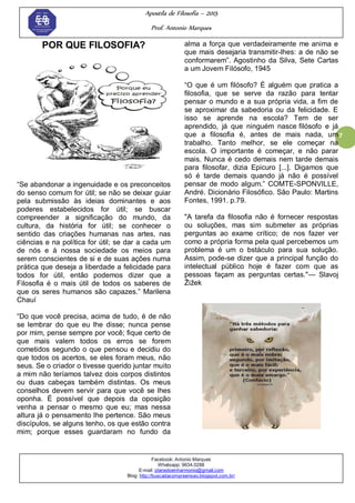 Apostila de Filosofia – 2015
Prof. Antonio Marques
Facebook: Antonio Marques
Whatsapp: 9634.0288
E-mail: planedoenharmonio@gmail.com
Blog: http://buscadacompreensao.blogspot.com.br/
7
POR QUE FILOSOFIA?
―Se abandonar a ingenuidade e os preconceitos
do senso comum for útil; se não se deixar guiar
pela submissão às ideias dominantes e aos
poderes estabelecidos for útil; se buscar
compreender a significação do mundo, da
cultura, da história for útil; se conhecer o
sentido das criações humanas nas artes, nas
ciências e na política for útil; se dar a cada um
de nós e à nossa sociedade os meios para
serem conscientes de si e de suas ações numa
prática que deseja a liberdade a felicidade para
todos for útil, então podemos dizer que a
Filosofia é o mais útil de todos os saberes de
que os seres humanos são capazes.‖ Marilena
Chauí
―Do que você precisa, acima de tudo, é de não
se lembrar do que eu lhe disse; nunca pense
por mim, pense sempre por você; fique certo de
que mais valem todos os erros se forem
cometidos segundo o que pensou e decidiu do
que todos os acertos, se eles foram meus, não
seus. Se o criador o tivesse querido juntar muito
a mim não teríamos talvez dois corpos distintos
ou duas cabeças também distintas. Os meus
conselhos devem servir para que você se lhes
oponha. É possível que depois da oposição
venha a pensar o mesmo que eu; mas nessa
altura já o pensamento lhe pertence. São meus
discípulos, se alguns tenho, os que estão contra
mim; porque esses guardaram no fundo da
alma a força que verdadeiramente me anima e
que mais desejaria transmitir-lhes: a de não se
conformarem‖. Agostinho da Silva, Sete Cartas
a um Jovem Filósofo, 1945
―O que é um filósofo? É alguém que pratica a
filosofia, que se serve da razão para tentar
pensar o mundo e a sua própria vida, a fim de
se aproximar da sabedoria ou da felicidade. E
isso se aprende na escola? Tem de ser
aprendido, já que ninguém nasce filósofo e já
que a filosofia é, antes de mais nada, um
trabalho. Tanto melhor, se ele começar na
escola. O importante é começar, e não parar
mais. Nunca é cedo demais nem tarde demais
para filosofar, dizia Epicuro [...]. Digamos que
só é tarde demais quando já não é possível
pensar de modo algum.‖ COMTE-SPONVILLE,
André. Dicionário Filosófico. São Paulo: Martins
Fontes, 1991. p.79.
"A tarefa da filosofia não é fornecer respostas
ou soluções, mas sim submeter as próprias
perguntas ao exame crítico; de nos fazer ver
como a própria forma pela qual percebemos um
problema é um o bstáculo para sua solução.
Assim, pode-se dizer que a principal função do
intelectual público hoje é fazer com que as
pessoas façam as perguntas certas."— Slavoj
Žižek
 