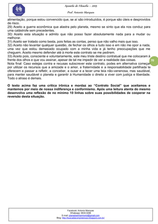 Apostila de Filosofia – 2015
Prof. Antonio Marques
Facebook: Antonio Marques
Whatsapp: 9634.0288
E-mail: planedoenharmonio@gmail.com
Blog: http://buscadacompreensao.blogspot.com.br/
70
alimentação, porque estou convencido que, se aí são introduzidos, é porque são úteis e desprovidos
de risco.
29) Aceito a guerra econômica que alastra pelo planeta, mesmo se sinto que ela nos conduz para
uma catástrofe sem precedentes.
30) Aceito esta situação e admito que não posso fazer absolutamente nada para a mudar ou
melhorar.
31) Aceito ser tratado como besta, pois feitas as contas, penso que não valho mais que isso.
32) Aceito não levantar qualquer questão, de fechar os olhos a tudo isso e em não me opor a nada,
uma vez que estou demasiado ocupado com a minha vida e já tenho preocupações que me
cheguem. Aceito mesmo defender até à morte este contrato se me pedirem.
33) Aceito pois, consciente e voluntariamente, este meu triste destino contratual que me colocaram à
frente dos olhos e que vou assinar, apesar de tal me impedir de ver a realidade das coisas.
Nota final: Caso estejas contra e recusas subscrever este contrato, podes em alternativa começar
por utilizar os recursos que a amizade e o amor, a fraternidade e a responsabilidade partilhada te
oferecem e passar a refletir, a conceber, a ousar e a tecer uma teia não-venenosa, mas saudável,
para manter saudável o planeta e garantir à Humanidade o direito a viver com justiça e liberdade.
Todo o atraso é demais.
O texto acima faz uma crítica irônica e mordaz ao “Contrato Social” que aceitamos e
mantemos por meio de nossa indiferença e conformismo. Após uma leitura atenta do mesmo
desenvolva uma reflexão de no mínimo 10 linhas sobre suas possibilidades de cooperar na
reversão desta situação.
 
