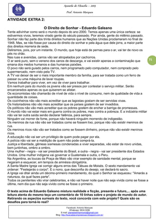 Apostila de Filosofia – 2015
Prof. Antonio Marques
Facebook: Antonio Marques
Whatsapp: 9634.0288
E-mail: planedoenharmonio@gmail.com
Blog: http://buscadacompreensao.blogspot.com.br/
71
ATIVIDADE EXTRA 2:
O Direito de Sonhar - Eduardo Galeano
Tente adivinhar como será o mundo depois do ano 2000. Temos apenas uma única certeza: se
estivermos vivos, teremos virado gente do século passado. Pior ainda, gente do milênio passado.
Sonhar não faz parte dos trinta direitos humanos que as Nações Unidas proclamaram no final de
1948. Mas, se não fosse por causa do direito de sonhar e pela água que dele jorra, a maior parte
dos direitos morreria de sede.
Deliremos, pois, por um instante. O mundo, que hoje está de pernas para o ar, vai ter de novo os
pés no chão.
Nas ruas e avenidas, carros vão ser atropelados por cachorros.
O ar será puro, sem o veneno dos canos de descarga, e vai existir apenas a contaminação que
emana dos medos humanos e das humanas paixões.
O povo não será guiado pelos carros, nem programado pelo computador, nem comprado pelo
supermercado, nem visto pela TV.
A TV vai deixar de ser o mais importante membro da família, para ser tratada como um ferro de
passar ou uma máquina de lavar roupas.
Vamos trabalhar para viver, em vez de viver para trabalhar.
Em nenhum país do mundo os jovens vão ser presos por contestar o serviço militar. Serão
encarcerados apenas os que quiserem se alistar.
Os economistas não chamarão de nível de vida o nível de consumo, nem de qualidade de vida a
quantidade de coisas.
Os cozinheiros não vão mais acreditar que as lagostas gostam de ser servidas vivas.
Os historiadores não vão mais acreditar que os países gostem de ser invadidos.
Os políticos não vão mais acreditar que os pobres gostem de encher a barriga de promessas.
O mundo não vai estar mais em guerra contra os pobres, mas contra a pobreza. E a indústria militar
não vai ter outra saída senão declarar falência, para sempre.
Ninguém vai morrer de fome, porque não haverá ninguém morrendo de indigestão.
Os meninos de rua não vão ser tratados como se fossem lixo, porque não vão existir meninos de
rua.
Os meninos ricos não vão ser tratados como se fossem dinheiro, porque não vão existir meninos
ricos.
A educação não vai ser um privilégio de quem pode pagar por ela.
A polícia não vai ser a maldição de quem não pode comprá-la.
Justiça e liberdade, gêmeas siamesas condenadas a viver separadas, vão estar de novo unidas,
bem juntinhas, ombro a ombro.
Uma mulher - negra - vai ser presidente do Brasil, e outra - negra - vai ser presidente dos Estados
Unidos. Uma mulher indígena vai governar a Guatemala e outra, o Peru.
Na Argentina, as loucas da Praça de Maio vão virar exemplo de sanidade mental, porque se
negaram a esquecer, em tempos de amnésia obrigatória.
A Santa Madre Igreja vai corrigir alguns erros das Tábuas de Moisés. O sexto mandamento vai
ordenar: "Festejarás o corpo". E o nono, que desconfia do desejo, vai declará-lo sacro.
A Igreja vai ditar ainda um décimo-primeiro mandamento, do qual o Senhor se esqueceu: "Amarás a
natureza, da qual fazes parte".
Todos os penitentes vão virar celebrantes, e não vai haver noite que não seja vivida como se fosse a
última, nem dia que não seja vivido como se fosse o primeiro.
O texto acima de Eduardo Galeano mistura realidade e ficção, presente e futuro,... após uma
leitura atenta do mesmo teça um comentário de 10 linhas sobre o projeto de mundo do autor.
Retirando os aspectos surreais do texto, você concorda com este projeto? Quais são os
desafios para torná-lo real?
 