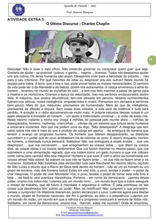 Apostila de Filosofia – 2015
Prof. Antonio Marques
Facebook: Antonio Marques
Whatsapp: 9634.0288
E-mail: planedoenharmonio@gmail.com
Blog: http://buscadacompreensao.blogspot.com.br/
72
ATIVIDADE EXTRA 3:
O Último Discurso - Charles Chaplin
Desculpe! Não é esse o meu ofício. Não pretendo governar ou conquistar quem quer que seja.
Gostaria de ajudar - se possível –judeus, o gentio ... negros ... brancos. Todos nós desejamos ajudar
uns aos outros. Os seres humanos são assim. Desejamos viver para a felicidade do próximo - não
para o seu infortúnio. Por que havemos de odiar ou desprezar uns aos outros? Neste mundo há
espaço para todos. A terra, que é boa e rica, pode prover todas as nossas necessidades. O caminho
da vida pode ser o da liberdade e da beleza, porém nos extraviamos. A cobiça envenenou a alma do
homem ...levantou no mundo as muralhas do ódio ...e tem-nos feito marchar a passo de ganso para
a miséria e os morticínios. Criamos a época da velocidade, mas nos sentimos enclausurados dentro
dela. A máquina, que produz abundância, tem-nos deixado em penúria. Nossos conhecimentos
fizeram-nos céticos; nossa inteligência, empedernidos e cruéis. Pensamos em demasia e sentimos
bem pouco. Mais do que máquinas, precisamos de humanidade. Mais do que de inteligência,
precisamos de afeição e doçura. Sem essas duas virtudes, a vida será de violência e tudo será
perdido. A aviação e o rádio aproximaram-se muito mais. A própria natureza dessas coisas é um
apelo eloqüente à bondade do homem ... um apelo à fraternidade universal ... à união de todos nós.
Neste mesmo instante a minha voz chega a milhões de pessoas pelo mundo afora ... milhões de
desesperados, homens, mulheres, criancinhas ... vítimas de um sistema que tortura seres humanos
e encarcera inocentes. Aos que me podem ouvir eu digo: "Não desespereis!" A desgraça que tem
caído sobre nós não é mais do que o produto da cobiça em agonia ... da amargura de homens que
temem o avanço do progresso humano. Os homens que odeiam desaparecerão, os ditadores
sucumbem e o poder que do povo arrebataram há de retornar ao povo. E assim, enquanto morrem
os homens, a liberdade nunca perecerá. Soldados! Não vos entregueis a esses brutais ... que vos
desprezam ... que vos escravizam ... que arregimentam as vossas vidas ... que ditam os vossos
atos, as vossas ideias e os vossos sentimentos! Que vos fazem marchar no mesmo passo, que vos
submetem a uma alimentação regrada, que vos tratam como um gado humano e que vos utilizam
como carne para canhão! Não sois máquina! Homens é que sois! E com o amor da humanidade em
vossas almas! Não odieis! Só odeiam os que não se fazem amar ... os que não se fazem amar e os
inumanos. Soldados! Não batalheis pela escravidão! lutai pela liberdade! No décimo sétimo capítulo
de São Lucas é escrito que o Reino de Deus está dentro do homem - não de um só homem ou um
grupo de homens, mas dos homens todos! Estás em vós! Vós, o povo, tendes o poder - o poder de
criar máquinas. O poder de criar felicidade! Vós, o povo, tendes o poder de tornar esta vida livre e
bela ... de fazê-la uma aventura maravilhosa. Portanto - em nome da democracia - usemos desse
poder, unamo-nos todos nós. Lutemos por um mundo novo ... um mundo bom que a todos assegure
o ensejo de trabalho, que dê futuro à mocidade e segurança à velhice. É pela promessa de tais
coisas que desalmados têm subido ao poder. Mas, só mistificam! Não cumprem o que prometem.
Jamais o cumprirão! Os ditadores liberam-se, porém escravizam o povo. Lutemos agora para libertar
o mundo, abater as fronteiras nacionais, dar fim à ganância, ao ódio e à prepotência. Lutemos por
um mundo de razão, um mundo em que a ciência e o progresso conduzam à ventura de todos nós.
Soldados, em nome da democracia, unamo-nos. Hannah, estás me ouvindo? Onde te encontres,
 