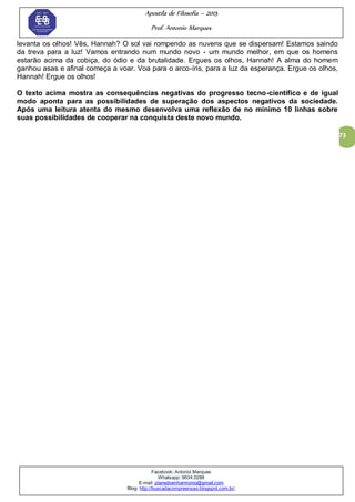 Apostila de Filosofia – 2015
Prof. Antonio Marques
Facebook: Antonio Marques
Whatsapp: 9634.0288
E-mail: planedoenharmonio@gmail.com
Blog: http://buscadacompreensao.blogspot.com.br/
73
levanta os olhos! Vês, Hannah? O sol vai rompendo as nuvens que se dispersam! Estamos saindo
da treva para a luz! Vamos entrando num mundo novo - um mundo melhor, em que os homens
estarão acima da cobiça, do ódio e da brutalidade. Ergues os olhos, Hannah! A alma do homem
ganhou asas e afinal começa a voar. Voa para o arco-íris, para a luz da esperança. Ergue os olhos,
Hannah! Ergue os olhos!
O texto acima mostra as consequências negativas do progresso tecno-científico e de igual
modo aponta para as possibilidades de superação dos aspectos negativos da sociedade.
Após uma leitura atenta do mesmo desenvolva uma reflexão de no mínimo 10 linhas sobre
suas possibilidades de cooperar na conquista deste novo mundo.
 