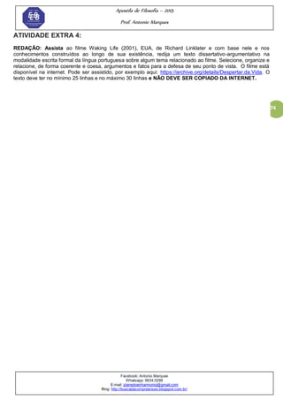 Apostila de Filosofia – 2015
Prof. Antonio Marques
Facebook: Antonio Marques
Whatsapp: 9634.0288
E-mail: planedoenharmonio@gmail.com
Blog: http://buscadacompreensao.blogspot.com.br/
74
ATIVIDADE EXTRA 4:
REDAÇÃO: Assista ao filme Waking Life (2001), EUA, de Richard Linklater e com base nele e nos
conhecimentos construídos ao longo de sua existência, redija um texto dissertativo-argumentativo na
modalidade escrita formal da língua portuguesa sobre algum tema relacionado ao filme. Selecione, organize e
relacione, de forma coerente e coesa, argumentos e fatos para a defesa de seu ponto de vista. O filme está
disponível na internet. Pode ser assistido, por exemplo aqui: https://archive.org/details/Despertar.da.Vida. O
texto deve ter no mínimo 25 linhas e no máximo 30 linhas e NÃO DEVE SER COPIADO DA INTERNET.
 