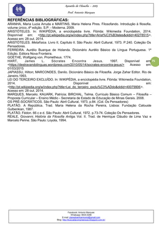 Apostila de Filosofia – 2015
Prof. Antonio Marques
Facebook: Antonio Marques
Whatsapp: 9634.0288
E-mail: planedoenharmonio@gmail.com
Blog: http://buscadacompreensao.blogspot.com.br/
75
REFERÊNCIAS BIBLIOGRÁFICAS:
ARANHA, Maria Lucia Arruda e MARTINS, Maria Helena Pires. Filosofando. Introdução à filosofia.
volume único..4ª edição. S.P: - Moderna. 2009.
ARISTÓTELES. In: WIKIPÉDIA, a enciclopédia livre. Flórida: Wikimedia Foundation, 2014.
Disponível em: <http://pt.wikipedia.org/w/index.php?title=Arist%C3%B3teles&oldid=40278515>.
Acesso em: 28 out. 2014.
ARISTÓTELES. Metafísica. Livro II, Capítulo II. São Paulo: Abril Cultural, 1973. P.240. Coleção Os
Pensadores.
FERREIRA. Aurélio Buarque de Holanda. Dicionário Aurélio Básico da Língua Portuguesa. 1ª
Edição. Editora Nova Fronteira.
GOETHE, Wolfgang von. Prometheus. 1774.
HART, James L. Sócrates Encontra Jesus. 1997. Disponível em:
<https://destravandolinguas.wordpress.com/2010/05/14/socrates-encontra-jesus/> Acesso em:
01/03/2015
JAPIASSU, Hilton; MARCONDES, Danilo. Dicionário Básico de Filosofia. Jorge Zahar Editor. Rio de
Janeiro.1993.
LEI DO TERCEIRO EXCLUÍDO. In: WIKIPÉDIA, a enciclopédia livre. Flórida: Wikimedia Foundation,
2014. Disponível em:
<http://pt.wikipedia.org/w/index.php?title=Lei_do_terceiro_exclu%C3%ADdo&oldid=40079906>.
Acesso em: 28 out. 2014.
MARQUES, Marcelo; KAUARK, Patrícia; BIRCHAL, Telma. Currículo Básico Comum – Filosofia –
Proposta Curricular – Ensino Médio - Secretaria de Estado de Educação de Minas Gerais. 2008.
OS PRÉ-SOCRÁTICOS. São Paulo: Abril Cultural, 1973, p.84. (Col. Os Pensadores)
PLATÃO. A República. Trad. Maria Helena da Rocha Pereira, Lisboa: Fundação Calouste
Gulbenkian, 1987.
PLATÃO. Fédon. 66 c e d. São Paulo: Abril Cultural, 1972. p.73-74. Coleção Os Pensadores.
REALE, Giovanni. História da Filosofia Antiga. Vol. II. Trad. de Henrique Cláudio de Lima Vaz e
Marcelo Perine. São Paulo: Loyola, 1994.
 