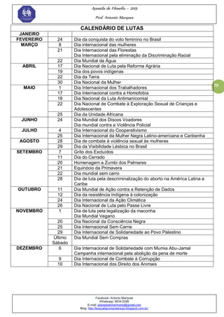 Apostila de Filosofia – 2015
Prof. Antonio Marques
Facebook: Antonio Marques
Whatsapp: 9634.0288
E-mail: planedoenharmonio@gmail.com
Blog: http://buscadacompreensao.blogspot.com.br/
79
CALENDÁRIO DE LUTAS
JANEIRO
FEVEREIRO 24 Dia da conquista do voto feminino no Brasil
MARÇO 8 Dia internacional das mulheres
21 Dia Internacional das Florestas
Dia Internacional pela eliminação da Discriminação Racial
22 Dia Mundial da Água
ABRIL 17 Dia Nacional de Luta pela Reforma Agrária
19 Dia dos povos indígenas
22 Dia da Terra
30 Dia Nacional da Mulher
MAIO 1 Dia Internacional dos Trabalhadores
17 Dia Internacional contra a Homofobia
18 Dia Nacional da Luta Antimanicomial
22 Dia Nacional de Combate à Exploração Sexual de Crianças e
Adolescentes
25 Dia da Unidade Africana
JUNHO 24 Dia Mundial dos Discos Voadores
Dia mundial contra a Violência Policial
JULHO 4 Dia Internacional do Cooperativismo
25 Dia Internacional da Mulher Negra Latino-americana e Caribenha
AGOSTO 28 Dia de combate à violência sexual às mulheres
29 Dia da Visibilidade Lésbica no Brasil
SETEMBRO 7 Grito dos Excluídos
11 Dia do Cerrado
20 Homenagem a Zumbi dos Palmares
21 Equinócio da Primavera
22 Dia mundial sem carro
28 Dia de luta pela descriminalização do aborto na América Latina e
Caribe
OUTUBRO 11 Dia Mundial de Ação contra a Retenção de Dados
12 Dia da resistência Indígena à colonização
24 Dia Internacional da Ação Climática
26 Dia Nacional de Luta pelo Passe Livre
NOVEMBRO 1 Dia de luta pela legalização da maconha
Dia Mundial Vegano
20 Dia Nacional da Consciência Negra
25 Dia Internacional Sem Carne
29 Dia Internacional de Solidariedade ao Povo Palestino
Último
Sábado
Dia Mundial Sem Compras
DEZEMBRO 6 Dia Internacional de Solidariedade com Mumia Abu-Jamal
Campanha internacional pela abolição da pena de morte
9 Dia Internacional de Combate à Corrupção
10 Dia Internacional dos Direito dos Animais
 