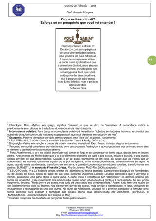 Apostila de Filosofia – 2015
Prof. Antonio Marques
Facebook: Antonio Marques
Whatsapp: 9634.0288
E-mail: planedoenharmonio@gmail.com
Blog: http://buscadacompreensao.blogspot.com.br/
82
O que está escrito ali?
Esforça só um pouquinho que você vai entender?
i
Etimologia: Mito. Mythos, em grego, significa ―palavra‖, o que se diz‖, na ―narrativa‖. A consciência mítica é
predominante em culturas de tradição oral, quando ainda não há escrita.
ii
Inconsciente coletivo. Para Jung, o inconsciente coletivo é hereditário, ―idêntico em todos os homens, e constitui um
substrato psíquico comum, de natureza suprapessoal, que está presente em cada um de nós‖.
iii
Exogamia. Palavra composta por dois termos gregos: exo, ―fora de‖, e gamos, ―casamento‖.
iv
LÉVI-STRAUSS, Claude. O cru e o cozido. São Paulo: Cosac & Naify, 2004. p.31.
v
Disposição afetiva em relação a coisas de ordem moral ou intelectual. Exs.: Pesar, tristeza, alegria, entusiasmo.
vi
Processo sensorial consciente correlacionado com um processo fisiológico, e que proporciona aos animais, entre eles
o homem, o conhecimento do mundo externo.
vii
Para Anaxímenes, o ar a se dilatar (rarefazer-se) tornar-se fogo e ao condensar-se torna água, depois terra e depois
pedra. Anaxímenes de Mileto disse que o ar é o elemento originário de tudo o que existe, existiu e existirá, e que outras
coisas provêm de sua descendência. Quando o ar se dilata, transforma-se em fogo, ao passo que os ventos são ar
condensado. As nuvens formam-se a partir do ar por filtragem e, ainda mais condensadas, transformam-se em água. A
água, quando mais condensada, transforma-se em terra, e quando condensada ao máximo possível, transforma-se em
pedras. BURNET, J. A aurora da Filosofia Grega. Rio de Janeiro: PUC-Rio, 2006 (adaptado).
viii
LEUCIPO (séc. V a.C). Filósofo grego, criador do atomismo ou teoria atomista. Considerado discípulo de Parmênides
ou de Zenão de Eleia, pouco se sabe de sua vida. Segundo Diógenes Laércio, Leucipo acreditava que o universo é
infinito, possuindo uma parte cheia e outra vazia. A parte cheia é constituída por "elementos": os átomos girando em
forma de torvelinho. Esse movimento dos átomos não possui lugar, obedecendo à razão e à necessidade. No seu único
fragmento, declara: "Nada deriva do acaso, mas tudo de uma razão sob a necessidade." Assim, tudo tem uma razão de
ser (determinismo), pois os átomos não se movem devido ao acaso, mas devido à necessidade; e isso, chocando-se
mutuamente e rechaçando-se uns aos outros. No dizer de Aristóteles, Leucipo foi o primeiro pensador a formular uma
teoria atomista para explicar a formação das coisas, teoria essa desenvolvida por Demócrito. (JAPIASSU e
MARCONDES. Dicionário Básico de Filosofia, p.150)
ix
Oráculo. Resposta da divindade às perguntas feitas pelos devotos.
 