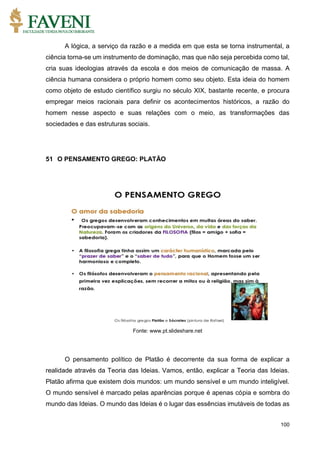 100
A lógica, a serviço da razão e a medida em que esta se torna instrumental, a
ciência torna-se um instrumento de dominação, mas que não seja percebida como tal,
cria suas ideologias através da escola e dos meios de comunicação de massa. A
ciência humana considera o próprio homem como seu objeto. Esta ideia do homem
como objeto de estudo científico surgiu no século XIX, bastante recente, e procura
empregar meios racionais para definir os acontecimentos históricos, a razão do
homem nesse aspecto e suas relações com o meio, as transformações das
sociedades e das estruturas sociais.
51 O PENSAMENTO GREGO: PLATÃO
Fonte: www.pt.slideshare.net
O pensamento político de Platão é decorrente da sua forma de explicar a
realidade através da Teoria das Ideias. Vamos, então, explicar a Teoria das Ideias.
Platão afirma que existem dois mundos: um mundo sensível e um mundo inteligível.
O mundo sensível é marcado pelas aparências porque é apenas cópia e sombra do
mundo das Ideias. O mundo das Ideias é o lugar das essências imutáveis de todas as
 