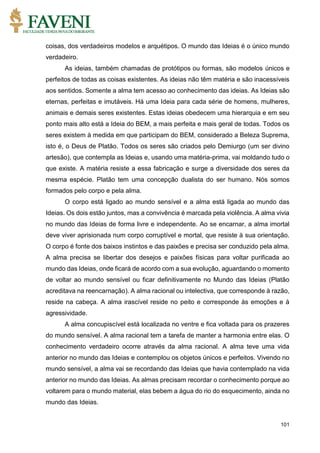 101
coisas, dos verdadeiros modelos e arquétipos. O mundo das Ideias é o único mundo
verdadeiro.
As ideias, também chamadas de protótipos ou formas, são modelos únicos e
perfeitos de todas as coisas existentes. As ideias não têm matéria e são inacessíveis
aos sentidos. Somente a alma tem acesso ao conhecimento das ideias. As Ideias são
eternas, perfeitas e imutáveis. Há uma Ideia para cada série de homens, mulheres,
animais e demais seres existentes. Estas ideias obedecem uma hierarquia e em seu
ponto mais alto está a Ideia do BEM, a mais perfeita e mais geral de todas. Todos os
seres existem à medida em que participam do BEM, considerado a Beleza Suprema,
isto é, o Deus de Platão. Todos os seres são criados pelo Demiurgo (um ser divino
artesão), que contempla as Ideias e, usando uma matéria-prima, vai moldando tudo o
que existe. A matéria resiste a essa fabricação e surge a diversidade dos seres da
mesma espécie. Platão tem uma concepção dualista do ser humano. Nós somos
formados pelo corpo e pela alma.
O corpo está ligado ao mundo sensível e a alma está ligada ao mundo das
Ideias. Os dois estão juntos, mas a convivência é marcada pela violência. A alma vivia
no mundo das Ideias de forma livre e independente. Ao se encarnar, a alma imortal
deve viver aprisionada num corpo corruptível e mortal, que resiste à sua orientação.
O corpo é fonte dos baixos instintos e das paixões e precisa ser conduzido pela alma.
A alma precisa se libertar dos desejos e paixões físicas para voltar purificada ao
mundo das Ideias, onde ficará de acordo com a sua evolução, aguardando o momento
de voltar ao mundo sensível ou ficar definitivamente no Mundo das Ideias (Platão
acreditava na reencarnação). A alma racional ou intelectiva, que corresponde à razão,
reside na cabeça. A alma irascível reside no peito e corresponde às emoções e à
agressividade.
A alma concupiscível está localizada no ventre e fica voltada para os prazeres
do mundo sensível. A alma racional tem a tarefa de manter a harmonia entre elas. O
conhecimento verdadeiro ocorre através da alma racional. A alma teve uma vida
anterior no mundo das Ideias e contemplou os objetos únicos e perfeitos. Vivendo no
mundo sensível, a alma vai se recordando das Ideias que havia contemplado na vida
anterior no mundo das Ideias. As almas precisam recordar o conhecimento porque ao
voltarem para o mundo material, elas bebem a água do rio do esquecimento, ainda no
mundo das Ideias.
 