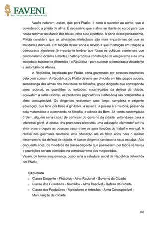 102
Vocês notaram, assim, que para Platão, a alma é superior ao corpo, que é
considerado a prisão da alma. É necessário que a alma se liberte do corpo para que
possa retornar ao Mundo das Ideias, onde tudo é perfeito. A partir desse pensamento,
Platão considera que as atividades intelectuais são mais importantes do que as
atividades manuais. Em função dessa teoria e devido a sua frustração em relação à
democracia ateniense (é importante lembrar que foram os políticos atenienses que
condenaram Sócrates à morte), Platão propôs a constituição de um governo e de uma
sociedade totalmente diferentes - a República - para superar a democracia decadente
e autoritária de Atenas.
A República, idealizada por Platão, seria governada por pessoas inspiradas
pelo bem comum. A República de Platão deveria ser dividida em três grupos sociais,
semelhança das almas dos indivíduos: os filósofos, grupo dirigente que corresponde
alma racional, os guardiães ou soldados, encarregados da defesa da cidade,
equivalem à alma irascível, os produtores (agricultores e artesãos) são comparados à
alma concupiscível. Os dirigentes receberiam uma longa, complexa e exigente
educação, que teria por base a ginástica, a música, a poesia e a história, passando
pela matemática e culminando na filosofia, a ciência do Bem. Só tendo contemplado
o Bem, alguém seria capaz de participar do governo da cidade, voltando-se para o
interesse geral. A classe dos produtores receberia uma educação elementar até os
vinte anos e depois as pessoas assumiriam as suas funções de trabalho manual. A
classe dos guardiões receberia uma educação até os trinta anos para o melhor
desempenho da defesa da cidade. A classe dirigente continuaria seus estudos. Aos
cinquenta anos, os membros da classe dirigente que passassem por todos os testes
e provações seriam admitidos no corpo supremo dos magistrados.
Vejam, de forma esquemática, como seria a estrutura social da República defendida
por Platão.
República
o Classe Dirigente - Filósofos - Alma Racional - Governo da Cidade
o Classe dos Guardiães - Soldados - Alma Irascível - Defesa da Cidade
o Classe dos Produtores - Agricultores e Artesãos - Alma Concupiscível -
Manutenção da Cidade
 