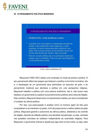 104
53 O PENSAMENTO POLÍTICO MODERNO
Fonte: www.pt.slideshare.net
Maquiavel (1469-1527) realiza uma revolução no modo de pensar a política. O
seu pensamento difere dos gregos que tratavam a política numa linha normativa, isto
é, a idealização de um governante para administrar os assuntos da polis, e do
pensamento medieval que abordava a política em uma perspectiva religiosa.
Maquiavel trabalha a política com uma postura autônoma, isto é, não busca mais
idealizar um governante ou explicar os acontecimentos políticos sob a ótica da religião.
Pelo contrário, Maquiavel desenvolve um pensamento realista, por isso é considerado
o fundador da ciência política.
Por isso, sua preocupação é analisar como os homens agem de fato para
conquistarem e se manterem no poder, a fim de proporcionar a melhor prática da ação
política. Maquiavel garante a autonomia da ciência política, afastando-a do controle
da religião, fazendo da reflexão política uma atividade secularizada, ou seja, centrada
nas questões concretas do cotidiano independente da autoridade religiosa. Para
Maquiavel, o governante virtuoso é aquele que age certo na hora certa, ou seja, sabe
 