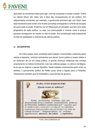 105
aproveitar os momentos certos para agir, a fim de conquistar e manter o poder. Todos
os valores éticos são vistos sob a ótica das consequências do ato político. Em
determinados momentos, por exemplo, o governante precisará agir com força, caso
seja necessária para conter uma revolta que esteja ameaçando o controle da situação
de quem está no poder. Podemos ver em Maquiavel um pensador que tem uma visão
pragmática da ação política, ou seja, sua preocupação é mostrar como e porque
pessoas conseguiram se manter ou não no poder. Sua contribuição está exatamente
no fato de estabelecer a autonomia da ciência política.
54 OS SOFISTAS
Os mitos gregos eram recolhidos pela tradição e transmitidos oralmente pelos
medos e lapsodos, cantores ambulantes que davam forma poética a esses relatos e
os recitavam de cor em praça pública. A grande aventura intelectual não começa
propriamente na Grécia Continental, mas nas colônias gregas: na Jônia e na Magna,
foi lá que se originou o pensar filosófico. Neste trabalho mostraremos quem eram os
sofistas, o pensamento político de Platão (suas obras e legado para a Filosofia),
mostraremos também que foi Aristóteles e suas formas de governo.
Fonte: www.pt.slideshare.net
 
