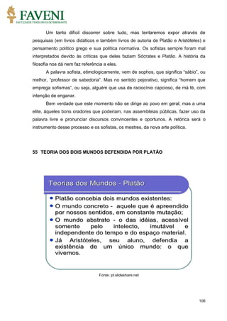 106
Um tanto difícil discorrer sobre tudo, mas tentaremos expor através de
pesquisas (em livros didáticos e também livros de autoria de Platão e Aristóteles) o
pensamento político grego e sua política normativa. Os sofistas sempre foram mal
interpretados devido às críticas que deles faziam Sócrates e Platão. A história da
filosofia nos dá nem faz referência a eles.
A palavra sofista, etimologicamente, vem de sophos, que significa “sábio”, ou
melhor, “professor de sabedoria”. Mas no sentido pejorativo, significa “homem que
emprega sofismas”, ou seja, alguém que usa de raciocínio capcioso, de má fé, com
intenção de enganar.
Bem verdade que este momento não se dirige ao povo em geral, mas a uma
elite, àqueles bons oradores que poderiam, nas assembleias públicas, fazer uso da
palavra livre e pronunciar discursos convincentes e oportunos. A retórica será o
instrumento desse processo e os sofistas, os mestres, da nova arte política.
55 TEORIA DOS DOIS MUNDOS DEFENDIDA POR PLATÃO
Fonte: pt.slideshare.net
 