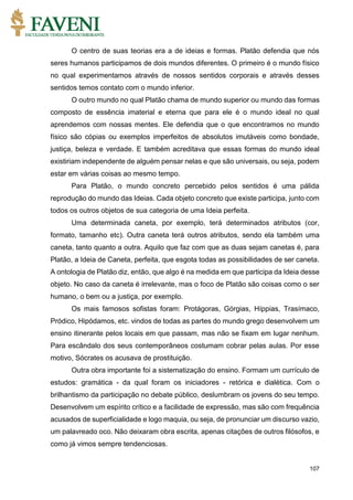 107
O centro de suas teorias era a de ideias e formas. Platão defendia que nós
seres humanos participamos de dois mundos diferentes. O primeiro é o mundo físico
no qual experimentamos através de nossos sentidos corporais e através desses
sentidos temos contato com o mundo inferior.
O outro mundo no qual Platão chama de mundo superior ou mundo das formas
composto de essência imaterial e eterna que para ele é o mundo ideal no qual
aprendemos com nossas mentes. Ele defendia que o que encontramos no mundo
físico são cópias ou exemplos imperfeitos de absolutos imutáveis como bondade,
justiça, beleza e verdade. E também acreditava que essas formas do mundo ideal
existiriam independente de alguém pensar nelas e que são universais, ou seja, podem
estar em várias coisas ao mesmo tempo.
Para Platão, o mundo concreto percebido pelos sentidos é uma pálida
reprodução do mundo das Ideias. Cada objeto concreto que existe participa, junto com
todos os outros objetos de sua categoria de uma Ideia perfeita.
Uma determinada caneta, por exemplo, terá determinados atributos (cor,
formato, tamanho etc). Outra caneta terá outros atributos, sendo ela também uma
caneta, tanto quanto a outra. Aquilo que faz com que as duas sejam canetas é, para
Platão, a Ideia de Caneta, perfeita, que esgota todas as possibilidades de ser caneta.
A ontologia de Platão diz, então, que algo é na medida em que participa da Ideia desse
objeto. No caso da caneta é irrelevante, mas o foco de Platão são coisas como o ser
humano, o bem ou a justiça, por exemplo.
Os mais famosos sofistas foram: Protágoras, Górgias, Híppias, Trasímaco,
Pródico, Hipódamos, etc. vindos de todas as partes do mundo grego desenvolvem um
ensino itinerante pelos locais em que passam, mas não se fixam em lugar nenhum.
Para escândalo dos seus contemporâneos costumam cobrar pelas aulas. Por esse
motivo, Sócrates os acusava de prostituição.
Outra obra importante foi a sistematização do ensino. Formam um currículo de
estudos: gramática - da qual foram os iniciadores - retórica e dialética. Com o
brilhantismo da participação no debate público, deslumbram os jovens do seu tempo.
Desenvolvem um espírito crítico e a facilidade de expressão, mas são com frequência
acusados de superficialidade e logo maquia, ou seja, de pronunciar um discurso vazio,
um palavreado oco. Não deixaram obra escrita, apenas citações de outros filósofos, e
como já vimos sempre tendenciosas.
 