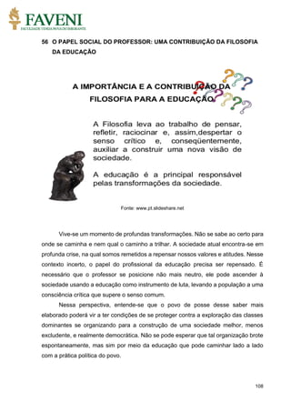 108
56 O PAPEL SOCIAL DO PROFESSOR: UMA CONTRIBUIÇÃO DA FILOSOFIA
DA EDUCAÇÃO
Fonte: www.pt.slideshare.net
Vive-se um momento de profundas transformações. Não se sabe ao certo para
onde se caminha e nem qual o caminho a trilhar. A sociedade atual encontra-se em
profunda crise, na qual somos remetidos a repensar nossos valores e atitudes. Nesse
contexto incerto, o papel do profissional da educação precisa ser repensado. É
necessário que o professor se posicione não mais neutro, ele pode ascender à
sociedade usando a educação como instrumento de luta, levando a população a uma
consciência crítica que supere o senso comum.
Nessa perspectiva, entende-se que o povo de posse desse saber mais
elaborado poderá vir a ter condições de se proteger contra a exploração das classes
dominantes se organizando para a construção de uma sociedade melhor, menos
excludente, e realmente democrática. Não se pode esperar que tal organização brote
espontaneamente, mas sim por meio da educação que pode caminhar lado a lado
com a prática política do povo.
 