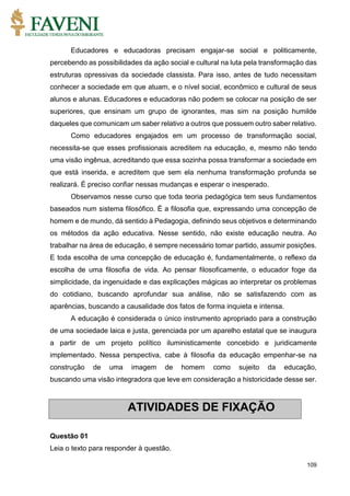 109
Educadores e educadoras precisam engajar-se social e politicamente,
percebendo as possibilidades da ação social e cultural na luta pela transformação das
estruturas opressivas da sociedade classista. Para isso, antes de tudo necessitam
conhecer a sociedade em que atuam, e o nível social, econômico e cultural de seus
alunos e alunas. Educadores e educadoras não podem se colocar na posição de ser
superiores, que ensinam um grupo de ignorantes, mas sim na posição humilde
daqueles que comunicam um saber relativo a outros que possuem outro saber relativo.
Como educadores engajados em um processo de transformação social,
necessita-se que esses profissionais acreditem na educação, e, mesmo não tendo
uma visão ingênua, acreditando que essa sozinha possa transformar a sociedade em
que está inserida, e acreditem que sem ela nenhuma transformação profunda se
realizará. É preciso confiar nessas mudanças e esperar o inesperado.
Observamos nesse curso que toda teoria pedagógica tem seus fundamentos
baseados num sistema filosófico. É a filosofia que, expressando uma concepção de
homem e de mundo, dá sentido à Pedagogia, definindo seus objetivos e determinando
os métodos da ação educativa. Nesse sentido, não existe educação neutra. Ao
trabalhar na área de educação, é sempre necessário tomar partido, assumir posições.
E toda escolha de uma concepção de educação é, fundamentalmente, o reflexo da
escolha de uma filosofia de vida. Ao pensar filosoficamente, o educador foge da
simplicidade, da ingenuidade e das explicações mágicas ao interpretar os problemas
do cotidiano, buscando aprofundar sua análise, não se satisfazendo com as
aparências, buscando a causalidade dos fatos de forma inquieta e intensa.
A educação é considerada o único instrumento apropriado para a construção
de uma sociedade laica e justa, gerenciada por um aparelho estatal que se inaugura
a partir de um projeto político iluministicamente concebido e juridicamente
implementado. Nessa perspectiva, cabe à filosofia da educação empenhar-se na
construção de uma imagem de homem como sujeito da educação,
buscando uma visão integradora que leve em consideração a historicidade desse ser.
Questão 01
Leia o texto para responder à questão.
ATIVIDADES DE FIXAÇÃO
 