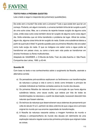 113
TEXTO PARA A PRÓXIMA QUESTÃO:
Leia o texto a seguir e responda à(s) próxima(s) questão(ões).
De onde vem o mundo? De onde vem o universo? Tudo o que existe tem que ter um
começo. Portanto, em algum momento, o universo também tinha de ter surgido a partir
de uma outra coisa. Mas, se o universo de repente tivesse surgido de alguma outra
coisa, então essa outra coisa também devia ter surgido de alguma outra coisa algum
dia. Sofia entendeu que só tinha transferido o problema de lugar. Afinal de contas,
algum dia, alguma coisa tinha de ter surgido do nada. Existe uma substância básica a
partir da qual tudo é feito? A grande questão para os primeiros filósofos não era saber
como tudo surgiu do nada. O que os instigava era saber como a água podia se
transformar em peixes vivos, ou como a terra sem vida podia se transformar em
árvores frondosas ou flores multicoloridas.
Adaptado de: GAARDER, J. O Mundo de Sofia. Trad. de João Azenha Jr. São Paulo:
Companhia das Letras, 1995. p.43-44.
Questão 06
Com base no texto e nos conhecimentos sobre o surgimento da filosofia, assinale a
alternativa correta:
a) Os pensadores pré-socráticos explicavam os fenômenos e as transformações
da natureza e porque a vida é como é, tendo como limitador e princípio de
verdade irrefutável as histórias contadas acerca do mundo dos deuses.
b) Os primeiros filósofos da natureza tinham a convicção de que havia alguma
substância básica, uma causa oculta, que estava por trás de todas as
transformações na natureza e, a partir da observação, buscavam descobrir leis
naturais que fossem eternas.
c) Os teóricos da natureza que desenvolveram seus sistemas de pensamento por
volta do século VI a.C. partiram da ideia unânime de que a água era o princípio
original do mundo por sua enorme capacidade de transformação.
d) A filosofia da natureza nascente adotou a imagem homérica do mundo e
reforçou o antropomorfismo do mundo dos deuses em detrimento de uma
explicação natural e regular acerca dos primeiros princípios que originam todas
as coisas.
 