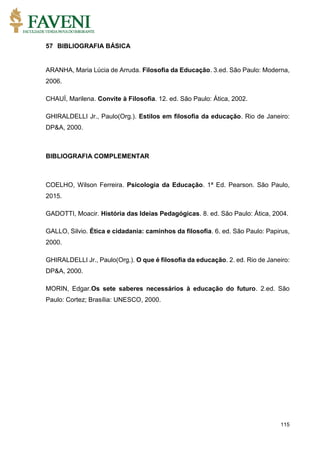 115
57 BIBLIOGRAFIA BÁSICA
ARANHA, Maria Lúcia de Arruda. Filosofia da Educação. 3.ed. São Paulo: Moderna,
2006.
CHAUÍ, Marilena. Convite à Filosofia. 12. ed. São Paulo: Ática, 2002.
GHIRALDELLI Jr., Paulo(Org.). Estilos em filosofia da educação. Rio de Janeiro:
DP&A, 2000.
BIBLIOGRAFIA COMPLEMENTAR
COELHO, Wilson Ferreira. Psicologia da Educação. 1ª Ed. Pearson. São Paulo,
2015.
GADOTTI, Moacir. História das Ideias Pedagógicas. 8. ed. São Paulo: Ática, 2004.
GALLO, Silvio. Ética e cidadania: caminhos da filosofia. 6. ed. São Paulo: Papirus,
2000.
GHIRALDELLI Jr., Paulo(Org.). O que é filosofia da educação. 2. ed. Rio de Janeiro:
DP&A, 2000.
MORIN, Edgar.Os sete saberes necessários à educação do futuro. 2.ed. São
Paulo: Cortez; Brasília: UNESCO, 2000.
 