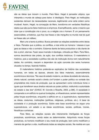 11
são as ideias que movem o mundo. Para Marx. Hegel é pensador utópico, que
interpreta o mundo de cabeça para baixo: é ideológico. Para Hegel, as instituições
existentes derivam de necessidades racionais, legitimando uma certa ordem como
imutável. Assim, Hegel, na concepção de Marx, transforma em verdades filosóficas
dados que são puros fatos históricos e empíricos. Exemplificando, seria o mesmo que
dizer que a constituição cria o povo, ou a religião cria o homem. É um pensamento
essencialista, a-histórico, que fica nas frases e não mergulha no mundo real do qual
as frases são um reflexo.
Marx une a teoria à prática. Busca perceber as relações existentes entre ideias
e fatos. Percebe que a prática, os conflitos, a luta entre os homens / classes é que
gera as ideias e não o contrário. Estamos diante de fatos produzidos e não diante de
leis a priori, eternas. Fazer essa inversão é ideologia, criticada por Marx. Para Marx,
somos decorrência das práxis, da ação, dos conflitos históricos. O materialismo é
histórico, pois a sociedade e política não são de instituição divina nem naturalmente
dadas. Ao contrário, nascem e dependem da ação concreta dos seres humanos
situados no tempo, fazendo história.
O materialismo histórico pretende-se explicativo da história das sociedades
humanas, em todas as épocas, através dos fatos materiais, essencialmente
econômicos e técnicos. "No caso do estado moderno, as ideias de estado de natureza,
direito natural, contrato social e direito civil fundam o poder político na vontade dos
proprietários dos meios de produção, que se apresentam como indivíduos livres e
iguais que transferem seus direitos naturais ao poder político, instituindo a autoridade
do estado e das leis" (CHAUÍ, M. Convite à filosofia, 2003, p.386). A sociedade é
comparada a um edifício no qual as fundações, a infraestrutura, seriam representadas
pelas forças econômicas, enquanto o edifício em si, a superestrutura, representaria
as ideias, costumes, instituições (políticas, religiosas, jurídicas, etc.). A base da
sociedade é a produção econômica. Sobre esta base econômica se ergue uma
superestrutura, um estado e as ideias econômicas, sociais, políticas, morais,
filosóficas e artísticas.
Para Marx, as relações sociais são inteiramente interligadas às forças
produtivas, econômicas, sendo estas as determinantes. Adquirindo novas forças
produtivas, os homens modificam o seu modo de produção, bem como modificam a
maneira de ganhar a vida, modificando todas as relações sociais. Na medida em que
 