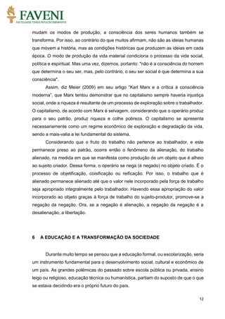 12
mudam os modos de produção, a consciência dos seres humanos também se
transforma. Por isso, ao contrário do que muitos afirmam, não são as ideias humanas
que movem a história, mas as condições históricas que produzem as ideias em cada
época. O modo de produção da vida material condiciona o processo da vida social,
política e espiritual. Mas uma vez, dizemos, portanto: "não é a consciência do homem
que determina o seu ser, mas, pelo contrário, o seu ser social é que determina a sua
consciência".
Assim, diz Meier (2009) em seu artigo “Karl Marx e a crítica à consciência
moderna”, que Marx tentou demonstrar que no capitalismo sempre haveria injustiça
social, onde a riqueza é resultante de um processo de exploração sobre o trabalhador.
O capitalismo, de acordo com Marx é selvagem, considerando que o operário produz
para o seu patrão, produz riqueza e colhe pobreza. O capitalismo se apresenta
necessariamente como um regime econômico de exploração e degradação da vida,
sendo a mais-valia a lei fundamental do sistema.
Considerando que o fruto do trabalho não pertence ao trabalhador, e este
permanece preso ao patrão, ocorre então o fenômeno da alienação, do trabalho
alienado, na medida em que se manifesta como produção de um objeto que é alheio
ao sujeito criador. Dessa forma, o operário se nega (é negado) no objeto criado. É o
processo de objetificação, coisificação ou reificação. Por isso, o trabalho que é
alienado permanece alienado até que o valor nele incorporado pela força de trabalho
seja apropriado integralmente pelo trabalhador. Havendo essa apropriação do valor
incorporado ao objeto graças à força de trabalho do sujeito-produtor, promove-se a
negação da negação. Ora, se a negação é alienação, a negação da negação é a
desalienação, a libertação.
6 A EDUCAÇÃO E A TRANSFORMAÇÃO DA SOCIEDADE
Durante muito tempo se pensou que a educação formal, ou escolarização, seria
um instrumento fundamental para o desenvolvimento social, cultural e econômico de
um país. As grandes polêmicas do passado sobre escola pública ou privada, ensino
leigo ou religioso, educação técnica ou humanística, partiam do suposto de que o que
se estava decidindo era o próprio futuro do país.
 