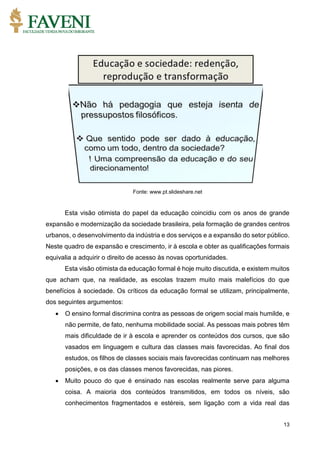 13
Fonte: www.pt.slideshare.net
Esta visão otimista do papel da educação coincidiu com os anos de grande
expansão e modernização da sociedade brasileira, pela formação de grandes centros
urbanos, o desenvolvimento da indústria e dos serviços e a expansão do setor público.
Neste quadro de expansão e crescimento, ir à escola e obter as qualificações formais
equivalia a adquirir o direito de acesso às novas oportunidades.
Esta visão otimista da educação formal é hoje muito discutida, e existem muitos
que acham que, na realidade, as escolas trazem muito mais malefícios do que
benefícios à sociedade. Os críticos da educação formal se utilizam, principalmente,
dos seguintes argumentos:
 O ensino formal discrimina contra as pessoas de origem social mais humilde, e
não permite, de fato, nenhuma mobilidade social. As pessoas mais pobres têm
mais dificuldade de ir à escola e aprender os conteúdos dos cursos, que são
vasados em linguagem e cultura das classes mais favorecidas. Ao final dos
estudos, os filhos de classes sociais mais favorecidas continuam nas melhores
posições, e os das classes menos favorecidas, nas piores.
 Muito pouco do que é ensinado nas escolas realmente serve para alguma
coisa. A maioria dos conteúdos transmitidos, em todos os níveis, são
conhecimentos fragmentados e estéreis, sem ligação com a vida real das
 